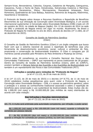 Créditos: Jerbialdo – jerbialdo@gmail.com
CIÊNCIA CIDADÃ: Democratização da Ciência e uma Alternativa aos Cientistas
https://ciencia-cidada.blogspot.com/
Sempre-Vivas, Benzendeiros, Caboclos, Caiçaras, Catadores de Mangaba, Catingueiros,
Cipozeiros, Fundo e Fecho de Pasto, Extrativistas, Extrativistas Costeiros e Marinhos,
Faxinalenses, Geraiszeiros, Ilhéus, Morroquianos, Pescadores Artesanais, Povo
Pomerano, Quebradeiras de Coco Babaçu, Raizeiros, Retireiros do Araguaia, Ribeirinhos,
Vazanteiros e Veredeiros.
O Protocolo de Nagoia sobre Acesso a Recursos Genéticos e Repartição de Benefícios
Decorrentes da sua Utilização da Convenção sobre Diversidade Biológica, é um acordo
internacional suplementar à Convenção sobre Diversidade Biológica (CDB) criado em 29
de outubro de 2010, na cidade de Nagoya (Japão). Em 12 de outubro de 2014 na sede
da ONU o protocolo de Nagoia entrou em vigor no mundo. Atualmente. No Brasil o
Protocolo de Nagoia foi instituído no ano de 2023, através do decreto (nº 11.865, de 27
de dezembro de 2023).
Conselho de Gestão do Patrimônio Genético
(CGen)
O Conselho de Gestão do Patrimônio Genético (CGen) é um órgão colegiado que busca
fazer com que o sistema nacional de acesso e repartição de benefícios seja uma
ferramenta de desenvolvimento econômico, social, cultural e ambiental do País,
propiciando a conservação da biodiversidade brasileira. O CGen é composto por 20
membros (sendo presidido pelo Ministério do Meio Ambiente e Mudança do Clima).
Dentro estes 20 conselheiros se encontra a Conselho Nacional dos Povos e das
Comunidades Tradicionais – CNPCT que representa os povos tradicionais de 28 grupos:
Dentro do Conselho de Gestão do Patrimônio Genético (CGen), além do (CNPCT),
existem também a Câmara Setorial das Guardiãs e dos Guardiões da Biodiversidade que
também é um representante dos Povos e das Comunidades Tradicionais (PCT).
Infrações e sanções para violações do “Protocolo de Nagoia”
(a lei nº 13.123, de 20 de maio de 2015)
A lei (nº 13.123, de 20 de maio de 2015) e o decreto (nº 8.772, de 11 de maio de
2016) estabelece multas pesadíssimas para quem violar e Protocolo de Nagoia, a
Convenção sobre Diversidade Biológica - CDB, e o acesso ao patrimônio genético, sobre
a proteção e o acesso ao conhecimento tradicional associado e sobre a repartição de
benefícios para conservação e uso sustentável da biodiversidade. Estas multas vão de:
R$ 1.000,00 (mil reais) a R$ 10.000.000,00 (dez milhões de reais) distribuídas de
acordo com cada violação:
Das Infrações e Sanções Administrativas
(lei nº 13.123, de 20 de maio de 2015)
Art. 73. A multa será arbitrada pela autoridade competente, por infração, e pode variar:
R$ 1.000,00 (mil reais) a R$ 100.000,00 (cem mil reais), quando a infração for
cometida por pessoa natural;
II - de R$ 10.000,00 (dez mil reais) a 10.000.000,00 (dez milhões de reais),
quando a infração for cometida por pessoa jurídica, ou com seu concurso.
 