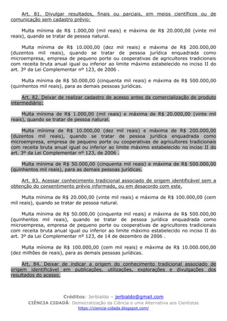 Créditos: Jerbialdo – jerbialdo@gmail.com
CIÊNCIA CIDADÃ: Democratização da Ciência e uma Alternativa aos Cientistas
https://ciencia-cidada.blogspot.com/
Art. 81. Divulgar resultados, finais ou parciais, em meios científicos ou de
comunicação sem cadastro prévio:
Multa mínima de R$ 1.000,00 (mil reais) e máxima de R$ 20.000,00 (vinte mil
reais), quando se tratar de pessoa natural.
Multa mínima de R$ 10.000,00 (dez mil reais) e máxima de R$ 200.000,00
(duzentos mil reais), quando se tratar de pessoa jurídica enquadrada como
microempresa, empresa de pequeno porte ou cooperativas de agricultores tradicionais
com receita bruta anual igual ou inferior ao limite máximo estabelecido no inciso II do
art. 3º da Lei Complementar nº 123, de 2006 .
Multa mínima de R$ 50.000,00 (cinquenta mil reais) e máxima de R$ 500.000,00
(quinhentos mil reais), para as demais pessoas jurídicas.
Art. 82. Deixar de realizar cadastro de acesso antes da comercialização de produto
intermediário:
Multa mínima de R$ 1.000,00 (mil reais) e máxima de R$ 20.000,00 (vinte mil
reais), quando se tratar de pessoa natural.
Multa mínima de R$ 10.000,00 (dez mil reais) e máxima de R$ 200.000,00
(duzentos mil reais), quando se tratar de pessoa jurídica enquadrada como
microempresa, empresa de pequeno porte ou cooperativas de agricultores tradicionais
com receita bruta anual igual ou inferior ao limite máximo estabelecido no inciso II do
art. 3º da Lei Complementar nº 123, de 2006 .
Multa mínima de R$ 50.000,00 (cinquenta mil reais) e máxima de R$ 500.000,00
(quinhentos mil reais), para as demais pessoas jurídicas.
Art. 83. Acessar conhecimento tradicional associado de origem identificável sem a
obtenção do consentimento prévio informado, ou em desacordo com este.
Multa mínima de R$ 20.000,00 (vinte mil reais) e máxima de R$ 100.000,00 (cem
mil reais), quando se tratar de pessoa natural.
Multa mínima de R$ 50.000,00 (cinquenta mil reais) e máxima de R$ 500.000,00
(quinhentos mil reais), quando se tratar de pessoa jurídica enquadrada como
microempresa, empresa de pequeno porte ou cooperativas de agricultores tradicionais
com receita bruta anual igual ou inferior ao limite máximo estabelecido no inciso II do
art. 3º da Lei Complementar nº 123, de 14 de dezembro de 2006 .
Multa mínima de R$ 100.000,00 (cem mil reais) e máxima de R$ 10.000.000,00
(dez milhões de reais), para as demais pessoas jurídicas.
Art. 84. Deixar de indicar a origem do conhecimento tradicional associado de
origem identificável em publicações, utilizações, explorações e divulgações dos
resultados do acesso.
 