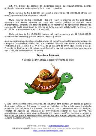 Créditos: Jerbialdo – jerbialdo@gmail.com
CIÊNCIA CIDADÃ: Democratização da Ciência e uma Alternativa aos Cientistas
https://ciencia-cidada.blogspot.com/
Art. 91. Deixar de atender às exigências legais ou regulamentares, quando
notificado pela autoridade competente no prazo concedido:
Multa mínima de R$ 1.000,00 (mil reais) e máxima de R$ 30.000,00 (trinta mil
reais), quando se tratar de pessoa natural.
Multa mínima de R$ 10.000,00 (dez mil reais) e máxima de R$ 200.000,00
(duzentos mil reais), quando se tratar de pessoa jurídica enquadrada como
microempresa, empresa de pequeno porte ou cooperativas de agricultores tradicionais
com receita bruta anual igual ou inferior ao limite máximo estabelecido no inciso II do
art. 3º da Lei Complementar nº 123, de 2006 .
Multa mínima de R$ 15.000,00 (quinze mil reais) e máxima de R$ 5.000.000,00
(cinco milhões de reais), para as demais pessoas jurídicas.
Além dos dispositivos jurídicos citados acima, há também outras leis complementares da
categoria “propriedade intelectual” que também favorece aos Povos e Comunidades
Tradicionais (PCT) como a lei nº 9.456, de 25 de abril de 1997 (que Institui a Lei de
Proteção de Cultivares e dá outras providências) e que foi regulamentada pelo decreto
(nº 2.366, de 5 de novembro de 1997).
Patentes e Repasses
A lentidão do INPI atrasa o desenvolvimento do Brasil
O INPI - Instituto Nacional da Propriedade Industrial para atender um pedido de patente
dura uma média de 6,1 anos, no caso de patentes verdes existe uma tramitação
prioritária com média de 8 a 9 meses. De acordo com o pesquisador Gonzalo Enriquez
(diretor da Agência de Inovação) da Universidade Federal do Pará (UFPA), “os
pesquisadores olham mais para publicação em revista científica, currículo e acesso a
bolsas do que para a valorização dos bioprodutos que acabam gerando renda lá fora”,
reclama Gonzalo Enriquez.
 