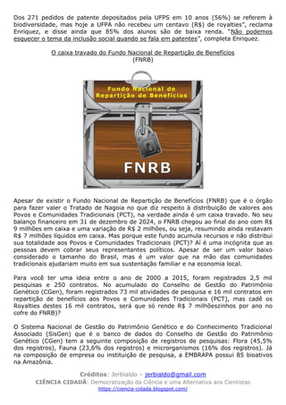 Créditos: Jerbialdo – jerbialdo@gmail.com
CIÊNCIA CIDADÃ: Democratização da Ciência e uma Alternativa aos Cientistas
https://ciencia-cidada.blogspot.com/
Dos 271 pedidos de patente depositados pela UFPS em 10 anos (56%) se referem à
biodiversidade, mas hoje a UFPA não recebeu um centavo (R$) de royalties”, reclama
Enriquez, e disse ainda que 85% dos alunos são de baixa renda. “Não podemos
esquecer o tema da inclusão social quando se fala em patentes”, completa Enriquez.
O caixa travado do Fundo Nacional de Repartição de Benefícios
(FNRB)
Apesar de existir o Fundo Nacional de Repartição de Benefícios (FNRB) que é o órgão
para fazer valer o Tratado de Nagoia no que diz respeito à distribuição de valores aos
Povos e Comunidades Tradicionais (PCT), na verdade ainda é um caixa travado. No seu
balanço financeiro em 31 de dezembro de 2024, o FNRB chegou ao final do ano com R$
9 milhões em caixa e uma variação de R$ 2 milhões, ou seja, resumindo ainda restavam
R$ 7 milhões líquidos em caixa. Mas porque este fundo acumula recursos e não distribui
sua totalidade aos Povos e Comunidades Tradicionais (PCT)? Aí é uma incógnita que as
pessoas devem cobrar seus representantes políticos. Apesar de ser um valor baixo
considerado o tamanho do Brasil, mas é um valor que na mão das comunidades
tradicionais ajudariam muito em sua sustentação familiar e na economia local.
Para você ter uma ideia entre o ano de 2000 a 2015, foram registrados 2,5 mil
pesquisas e 250 contratos. No acumulado do Conselho de Gestão do Patrimônio
Genético (CGen), foram registrados 73 mil atividades de pesquisa e 16 mil contratos em
repartição de benefícios aos Povos e Comunidades Tradicionais (PCT), mas cadê os
Royalties destes 16 mil contratos, será que só rende R$ 7 milhõeszinhos por ano no
cofre do FNRB)?
O Sistema Nacional de Gestão do Patrimônio Genético e do Conhecimento Tradicional
Associado (SisGen) que é o banco de dados do Conselho de Gestão do Patrimônio
Genético (CGen) tem a seguinte composição de registros de pesquisas: Flora (45,5%
dos registros), Fauna (23,6% dos registros) e microrganismos (16% dos registros). Já
na composição de empresa ou instituição de pesquisa, a EMBRAPA possui 85 bioativos
na Amazônia.
 