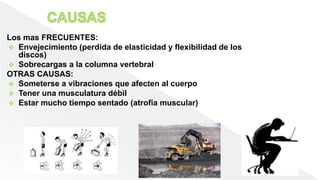 Los mas FRECUENTES:
 Envejecimiento (perdida de elasticidad y flexibilidad de los
discos)
 Sobrecargas a la columna vertebral
OTRAS CAUSAS:
 Someterse a vibraciones que afecten al cuerpo
 Tener una musculatura débil
 Estar mucho tiempo sentado (atrofia muscular)
 