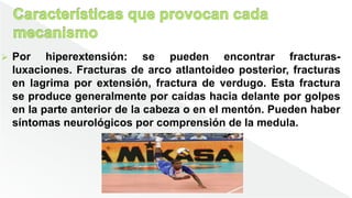  Por hiperextensión: se pueden encontrar fracturas-
luxaciones. Fracturas de arco atlantoideo posterior, fracturas
en lagrima por extensión, fractura de verdugo. Esta fractura
se produce generalmente por caídas hacia delante por golpes
en la parte anterior de la cabeza o en el mentón. Pueden haber
síntomas neurológicos por comprensión de la medula.
 