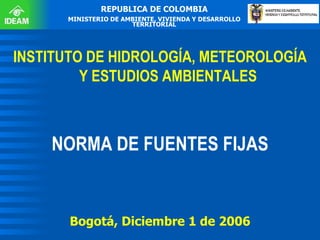 REPUBLICA DE COLOMBIA MINISTERIO DE AMBIENTE, VIVIENDA Y DESARROLLO TERRITORIAL INSTITUTO DE HIDROLOGÍA, METEOROLOGÍA Y ESTUDIOS AMBIENTALES NORMA DE FUENTES FIJAS Bogotá, Diciembre 1 de 2006 