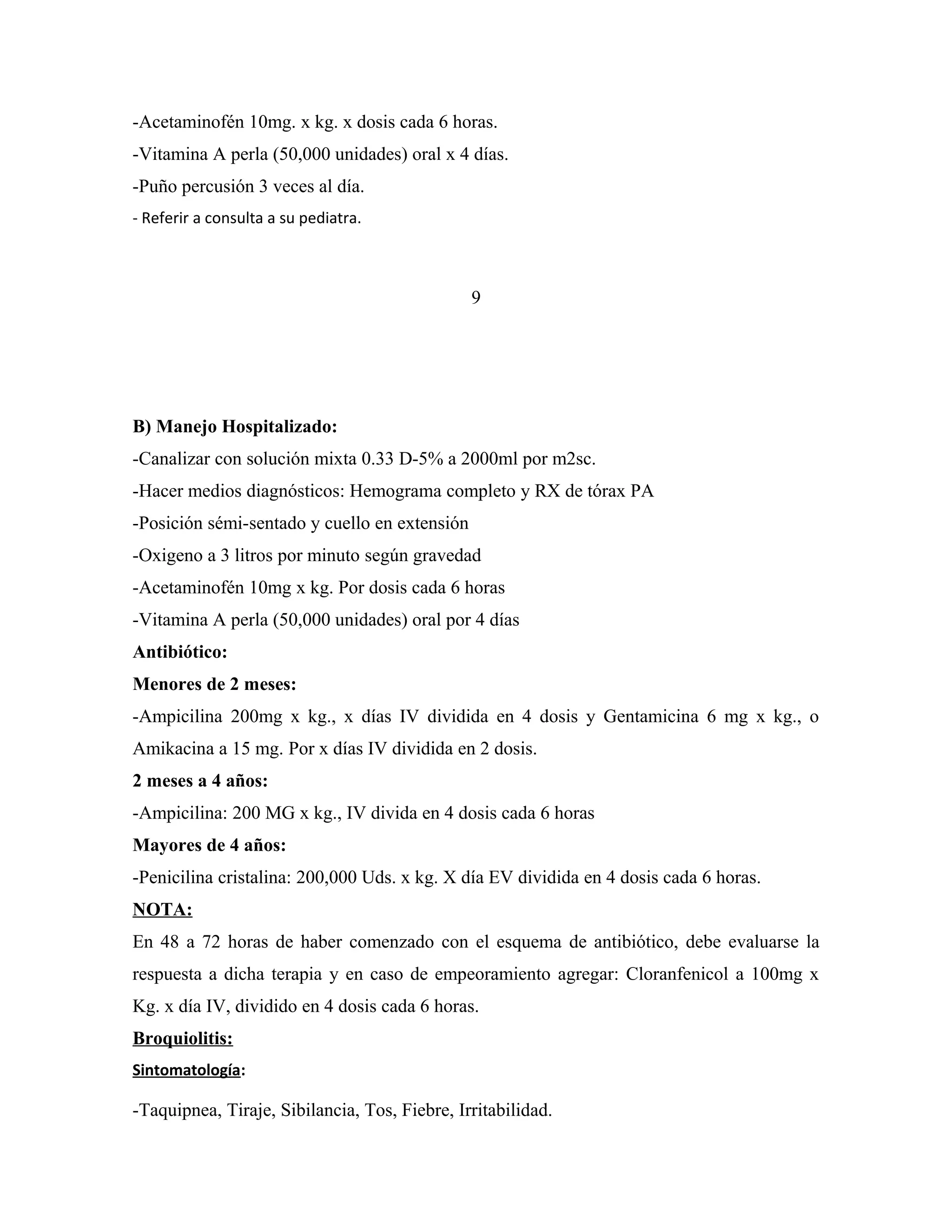 -Acetaminofén 10mg. x kg. x dosis cada 6 horas.
-Vitamina A perla (50,000 unidades) oral x 4 días.
-Puño percusión 3 veces al día.
- Referir a consulta a su pediatra.

9

B) Manejo Hospitalizado:
-Canalizar con solución mixta 0.33 D-5% a 2000ml por m2sc.
-Hacer medios diagnósticos: Hemograma completo y RX de tórax PA
-Posición sémi-sentado y cuello en extensión
-Oxigeno a 3 litros por minuto según gravedad
-Acetaminofén 10mg x kg. Por dosis cada 6 horas
-Vitamina A perla (50,000 unidades) oral por 4 días
Antibiótico:
Menores de 2 meses:
-Ampicilina 200mg x kg., x días IV dividida en 4 dosis y Gentamicina 6 mg x kg., o
Amikacina a 15 mg. Por x días IV dividida en 2 dosis.
2 meses a 4 años:
-Ampicilina: 200 MG x kg., IV divida en 4 dosis cada 6 horas
Mayores de 4 años:
-Penicilina cristalina: 200,000 Uds. x kg. X día EV dividida en 4 dosis cada 6 horas.
NOTA:
En 48 a 72 horas de haber comenzado con el esquema de antibiótico, debe evaluarse la
respuesta a dicha terapia y en caso de empeoramiento agregar: Cloranfenicol a 100mg x
Kg. x día IV, dividido en 4 dosis cada 6 horas.
Broquiolitis:
Sintomatología:

-Taquipnea, Tiraje, Sibilancia, Tos, Fiebre, Irritabilidad.

 