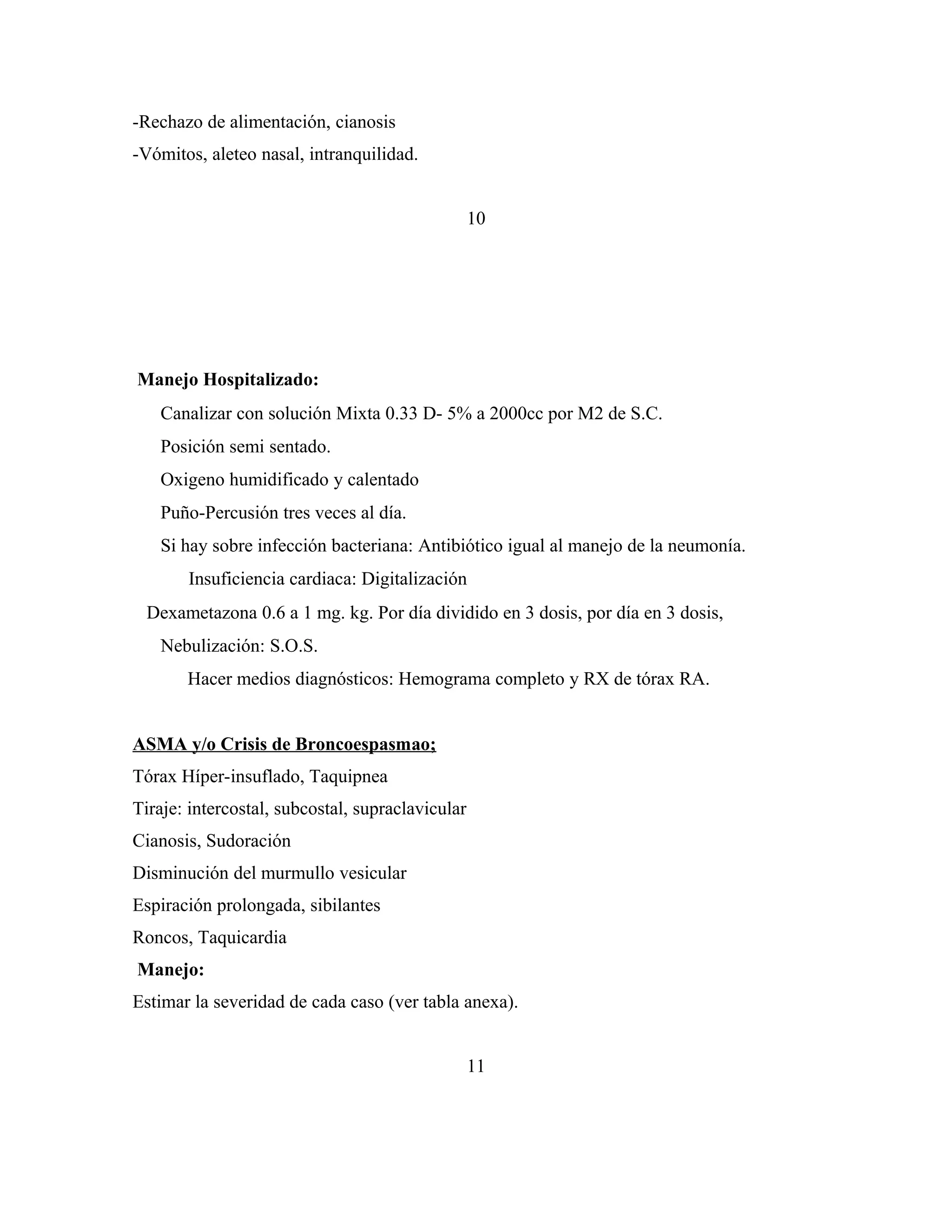 -Rechazo de alimentación, cianosis
-Vómitos, aleteo nasal, intranquilidad.
10

Manejo Hospitalizado:


Canalizar con solución Mixta 0.33 D- 5% a 2000cc por M2 de S.C.
Posición semi sentado.
Oxigeno humidificado y calentado
Puño-Percusión tres veces al día.
Si hay sobre infección bacteriana: Antibiótico igual al manejo de la neumonía.
Insuficiencia cardiaca: Digitalización

 Dexametazona 0.6 a 1 mg. kg. Por día dividido en 3 dosis, por día en 3 dosis,
Nebulización: S.O.S.
Hacer medios diagnósticos: Hemograma completo y RX de tórax RA.
ASMA y/o Crisis de Broncoespasmao;
Tórax Híper-insuflado, Taquipnea
Tiraje: intercostal, subcostal, supraclavicular
Cianosis, Sudoración
Disminución del murmullo vesicular
Espiración prolongada, sibilantes
Roncos, Taquicardia
Manejo:
Estimar la severidad de cada caso (ver tabla anexa).
11

 
