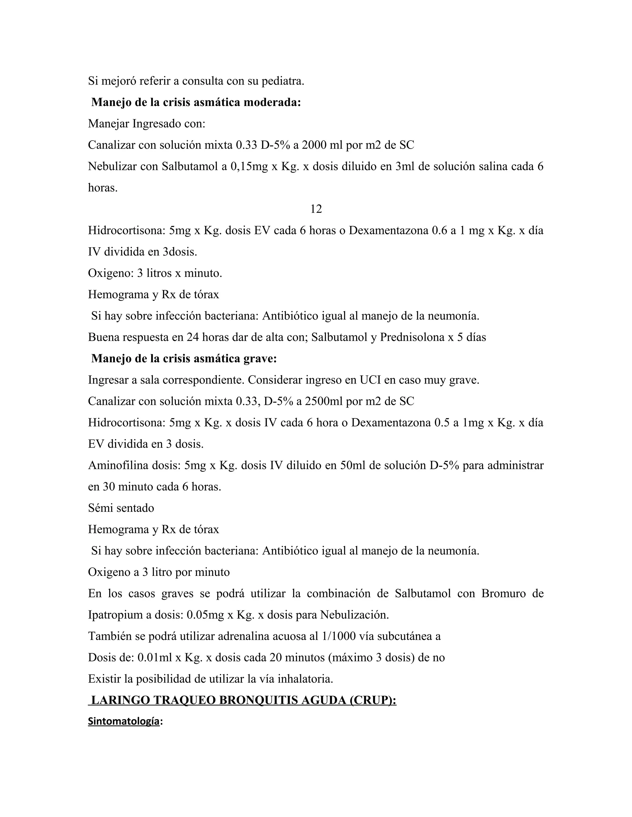 Si mejoró referir a consulta con su pediatra.
Manejo de la crisis asmática moderada:
Manejar Ingresado con:
Canalizar con solución mixta 0.33 D-5% a 2000 ml por m2 de SC
Nebulizar con Salbutamol a 0,15mg x Kg. x dosis diluido en 3ml de solución salina cada 6
horas.
12
Hidrocortisona: 5mg x Kg. dosis EV cada 6 horas o Dexamentazona 0.6 a 1 mg x Kg. x día
IV dividida en 3dosis.
Oxigeno: 3 litros x minuto.
Hemograma y Rx de tórax
Si hay sobre infección bacteriana: Antibiótico igual al manejo de la neumonía.
Buena respuesta en 24 horas dar de alta con; Salbutamol y Prednisolona x 5 días
Manejo de la crisis asmática grave:
Ingresar a sala correspondiente. Considerar ingreso en UCI en caso muy grave.
Canalizar con solución mixta 0.33, D-5% a 2500ml por m2 de SC
Hidrocortisona: 5mg x Kg. x dosis IV cada 6 hora o Dexamentazona 0.5 a 1mg x Kg. x día
EV dividida en 3 dosis.
Aminofilina dosis: 5mg x Kg. dosis IV diluido en 50ml de solución D-5% para administrar
en 30 minuto cada 6 horas.
Sémi sentado
Hemograma y Rx de tórax
Si hay sobre infección bacteriana: Antibiótico igual al manejo de la neumonía.
Oxigeno a 3 litro por minuto
En los casos graves se podrá utilizar la combinación de Salbutamol con Bromuro de
Ipatropium a dosis: 0.05mg x Kg. x dosis para Nebulización.
También se podrá utilizar adrenalina acuosa al 1/1000 vía subcutánea a
Dosis de: 0.01ml x Kg. x dosis cada 20 minutos (máximo 3 dosis) de no
Existir la posibilidad de utilizar la vía inhalatoria.
LARINGO TRAQUEO BRONQUITIS AGUDA (CRUP):
Sintomatología:

 
