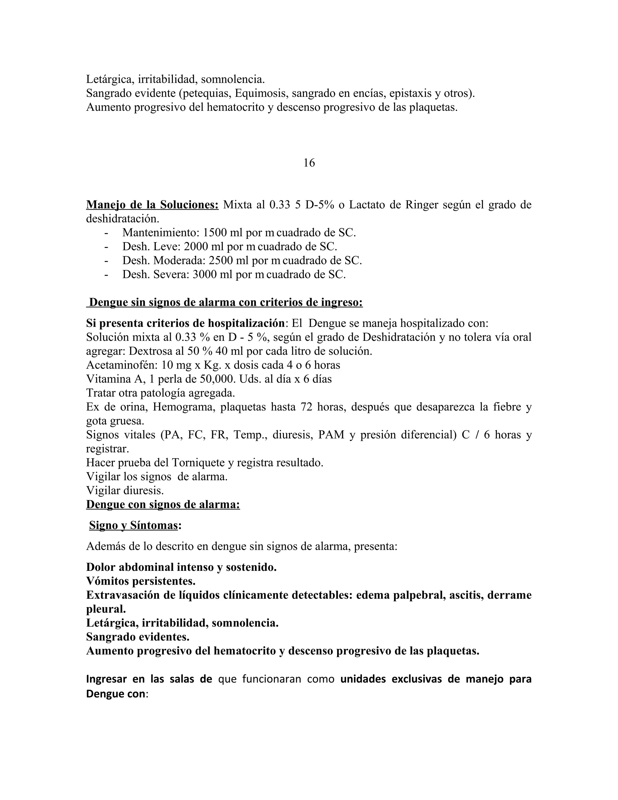 Letárgica, irritabilidad, somnolencia.
Sangrado evidente (petequias, Equimosis, sangrado en encías, epistaxis y otros).
Aumento progresivo del hematocrito y descenso progresivo de las plaquetas.

16
Manejo de la Soluciones: Mixta al 0.33 5 D-5% o Lactato de Ringer según el grado de
deshidratación.
- Mantenimiento: 1500 ml por m cuadrado de SC.
- Desh. Leve: 2000 ml por m cuadrado de SC.
- Desh. Moderada: 2500 ml por m cuadrado de SC.
- Desh. Severa: 3000 ml por m cuadrado de SC.
Dengue sin signos de alarma con criterios de ingreso:
Si presenta criterios de hospitalización: El Dengue se maneja hospitalizado con:
Solución mixta al 0.33 % en D - 5 %, según el grado de Deshidratación y no tolera vía oral
agregar: Dextrosa al 50 % 40 ml por cada litro de solución.
Acetaminofén: 10 mg x Kg. x dosis cada 4 o 6 horas
Vitamina A, 1 perla de 50,000. Uds. al día x 6 días
Tratar otra patología agregada.
Ex de orina, Hemograma, plaquetas hasta 72 horas, después que desaparezca la fiebre y
gota gruesa.
Signos vitales (PA, FC, FR, Temp., diuresis, PAM y presión diferencial) C / 6 horas y
registrar.
Hacer prueba del Torniquete y registra resultado.
Vigilar los signos de alarma.
Vigilar diuresis.
Dengue con signos de alarma:
Signo y Síntomas:
Además de lo descrito en dengue sin signos de alarma, presenta:
Dolor abdominal intenso y sostenido.
Vómitos persistentes.
Extravasación de líquidos clínicamente detectables: edema palpebral, ascitis, derrame
pleural.
Letárgica, irritabilidad, somnolencia.
Sangrado evidentes.
Aumento progresivo del hematocrito y descenso progresivo de las plaquetas.
Ingresar en las salas de que funcionaran como unidades exclusivas de manejo para
Dengue con:

 