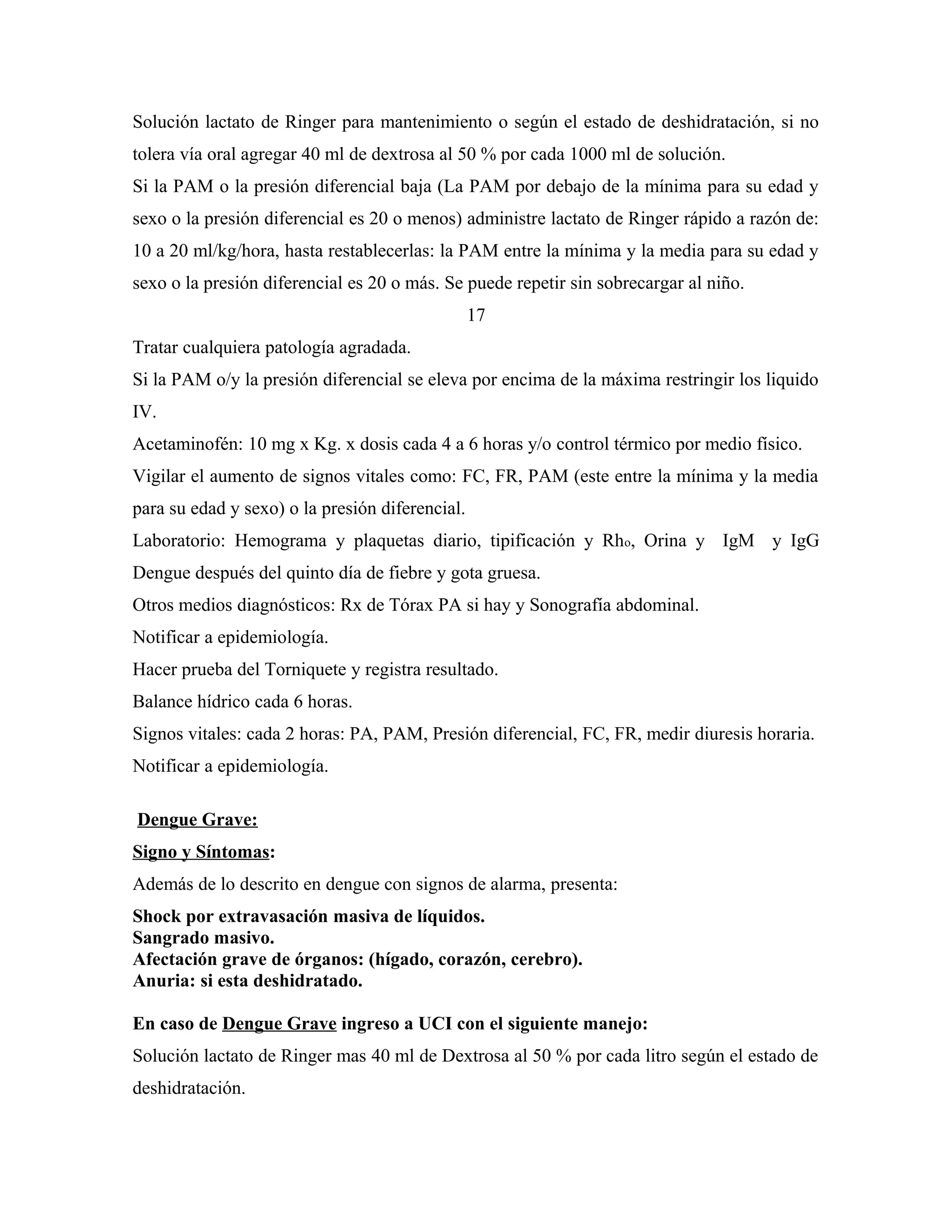 Solución lactato de Ringer para mantenimiento o según el estado de deshidratación, si no
tolera vía oral agregar 40 ml de dextrosa al 50 % por cada 1000 ml de solución.
Si la PAM o la presión diferencial baja (La PAM por debajo de la mínima para su edad y
sexo o la presión diferencial es 20 o menos) administre lactato de Ringer rápido a razón de:
10 a 20 ml/kg/hora, hasta restablecerlas: la PAM entre la mínima y la media para su edad y
sexo o la presión diferencial es 20 o más. Se puede repetir sin sobrecargar al niño.
17
Tratar cualquiera patología agradada.
Si la PAM o/y la presión diferencial se eleva por encima de la máxima restringir los liquido
IV.
Acetaminofén: 10 mg x Kg. x dosis cada 4 a 6 horas y/o control térmico por medio físico.
Vigilar el aumento de signos vitales como: FC, FR, PAM (este entre la mínima y la media
para su edad y sexo) o la presión diferencial.
Laboratorio: Hemograma y plaquetas diario, tipificación y Rho, Orina y IgM y IgG
Dengue después del quinto día de fiebre y gota gruesa.
Otros medios diagnósticos: Rx de Tórax PA si hay y Sonografía abdominal.
Notificar a epidemiología.
Hacer prueba del Torniquete y registra resultado.
Balance hídrico cada 6 horas.
Signos vitales: cada 2 horas: PA, PAM, Presión diferencial, FC, FR, medir diuresis horaria.
Notificar a epidemiología.
Dengue Grave:
Signo y Síntomas:
Además de lo descrito en dengue con signos de alarma, presenta:
Shock por extravasación masiva de líquidos.
Sangrado masivo.
Afectación grave de órganos: (hígado, corazón, cerebro).
Anuria: si esta deshidratado.
En caso de Dengue Grave ingreso a UCI con el siguiente manejo:
Solución lactato de Ringer mas 40 ml de Dextrosa al 50 % por cada litro según el estado de
deshidratación.

 