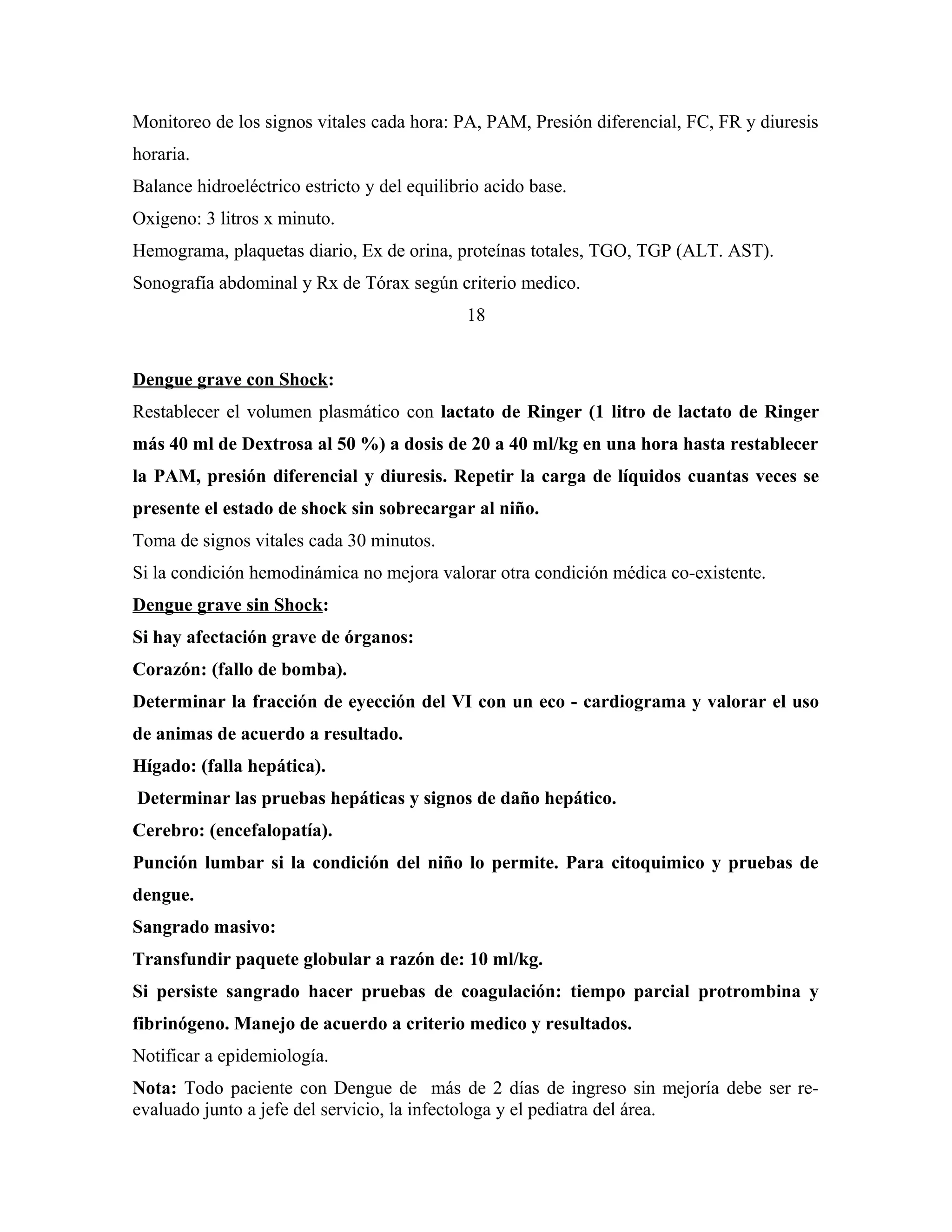 Monitoreo de los signos vitales cada hora: PA, PAM, Presión diferencial, FC, FR y diuresis
horaria.
Balance hidroeléctrico estricto y del equilibrio acido base.
Oxigeno: 3 litros x minuto.
Hemograma, plaquetas diario, Ex de orina, proteínas totales, TGO, TGP (ALT. AST).
Sonografía abdominal y Rx de Tórax según criterio medico.
18
Dengue grave con Shock:
Restablecer el volumen plasmático con lactato de Ringer (1 litro de lactato de Ringer
más 40 ml de Dextrosa al 50 %) a dosis de 20 a 40 ml/kg en una hora hasta restablecer
la PAM, presión diferencial y diuresis. Repetir la carga de líquidos cuantas veces se
presente el estado de shock sin sobrecargar al niño.
Toma de signos vitales cada 30 minutos.
Si la condición hemodinámica no mejora valorar otra condición médica co-existente.
Dengue grave sin Shock:
Si hay afectación grave de órganos:
Corazón: (fallo de bomba).
Determinar la fracción de eyección del VI con un eco - cardiograma y valorar el uso
de animas de acuerdo a resultado.
Hígado: (falla hepática).
Determinar las pruebas hepáticas y signos de daño hepático.
Cerebro: (encefalopatía).
Punción lumbar si la condición del niño lo permite. Para citoquimico y pruebas de
dengue.
Sangrado masivo:
Transfundir paquete globular a razón de: 10 ml/kg.
Si persiste sangrado hacer pruebas de coagulación: tiempo parcial protrombina y
fibrinógeno. Manejo de acuerdo a criterio medico y resultados.
Notificar a epidemiología.
Nota: Todo paciente con Dengue de más de 2 días de ingreso sin mejoría debe ser reevaluado junto a jefe del servicio, la infectologa y el pediatra del área.

 