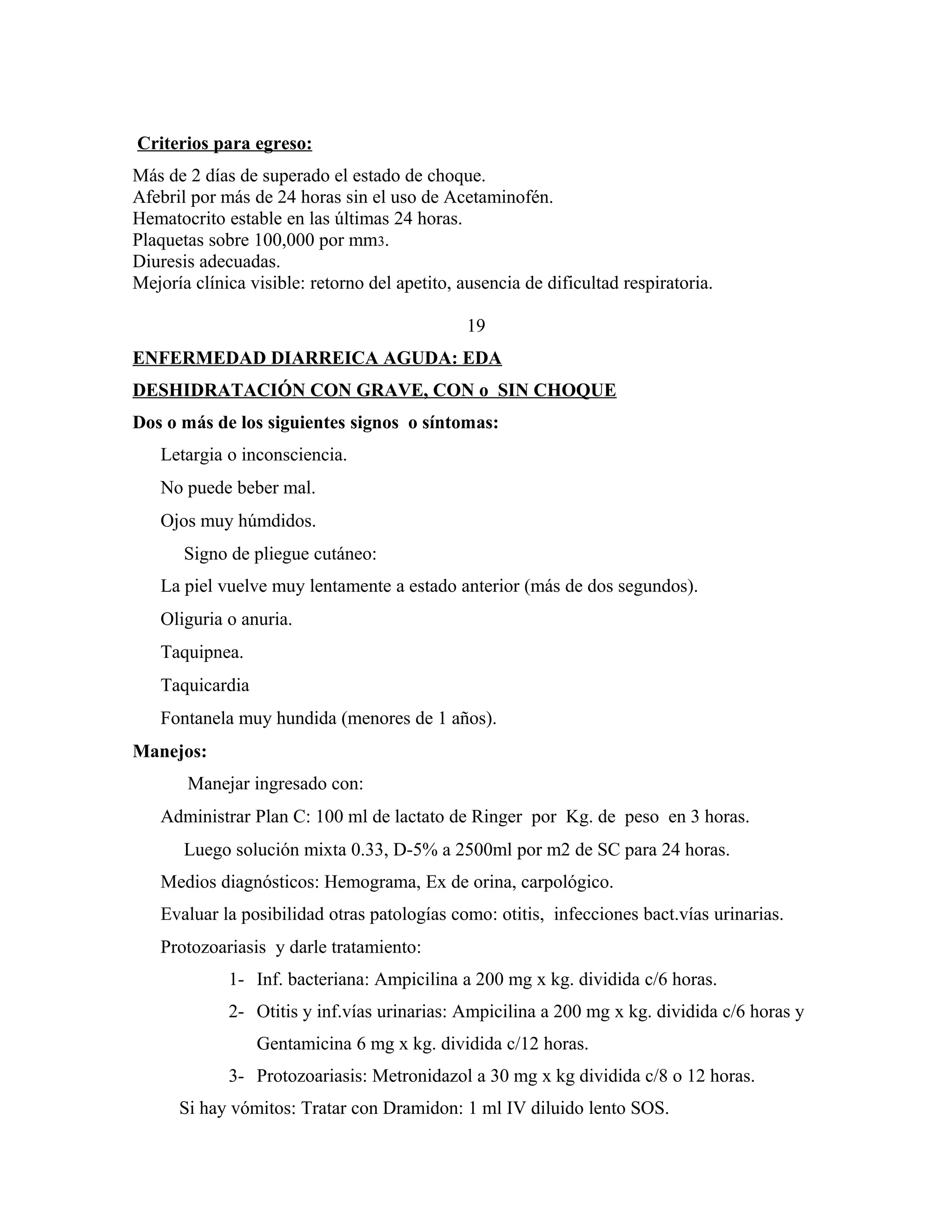 Criterios para egreso:
Más de 2 días de superado el estado de choque.
Afebril por más de 24 horas sin el uso de Acetaminofén.
Hematocrito estable en las últimas 24 horas.
Plaquetas sobre 100,000 por mm3.
Diuresis adecuadas.
Mejoría clínica visible: retorno del apetito, ausencia de dificultad respiratoria.
19
ENFERMEDAD DIARREICA AGUDA: EDA
DESHIDRATACIÓN CON GRAVE, CON o SIN CHOQUE
Dos o más de los siguientes signos o síntomas:
Letargia o inconsciencia.
No puede beber mal.
Ojos muy húmdidos.
Signo de pliegue cutáneo:
La piel vuelve muy lentamente a estado anterior (más de dos segundos).
Oliguria o anuria.
Taquipnea.
Taquicardia
Fontanela muy hundida (menores de 1 años).
Manejos:
Manejar ingresado con:
Administrar Plan C: 100 ml de lactato de Ringer por Kg. de peso en 3 horas.
Luego solución mixta 0.33, D-5% a 2500ml por m2 de SC para 24 horas.
Medios diagnósticos: Hemograma, Ex de orina, carpológico.
Evaluar la posibilidad otras patologías como: otitis, infecciones bact.vías urinarias.
Protozoariasis y darle tratamiento:
1- Inf. bacteriana: Ampicilina a 200 mg x kg. dividida c/6 horas.
2- Otitis y inf.vías urinarias: Ampicilina a 200 mg x kg. dividida c/6 horas y
Gentamicina 6 mg x kg. dividida c/12 horas.
3- Protozoariasis: Metronidazol a 30 mg x kg dividida c/8 o 12 horas.
Si hay vómitos: Tratar con Dramidon: 1 ml IV diluido lento SOS.

 
