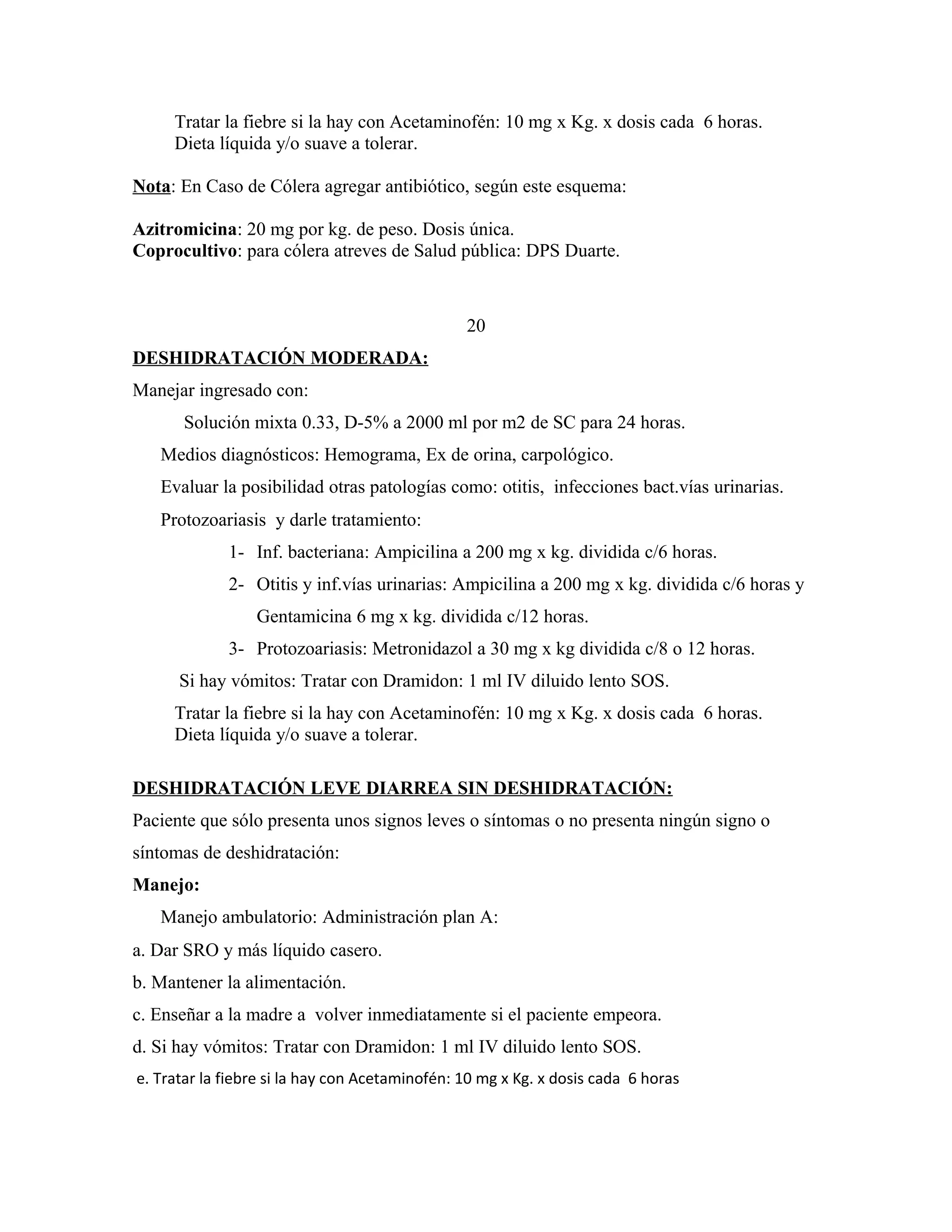 Tratar la fiebre si la hay con Acetaminofén: 10 mg x Kg. x dosis cada 6 horas.
Dieta líquida y/o suave a tolerar.
Nota: En Caso de Cólera agregar antibiótico, según este esquema:
Azitromicina: 20 mg por kg. de peso. Dosis única.
Coprocultivo: para cólera atreves de Salud pública: DPS Duarte.

20
DESHIDRATACIÓN MODERADA:
Manejar ingresado con:
Solución mixta 0.33, D-5% a 2000 ml por m2 de SC para 24 horas.
Medios diagnósticos: Hemograma, Ex de orina, carpológico.
Evaluar la posibilidad otras patologías como: otitis, infecciones bact.vías urinarias.
Protozoariasis y darle tratamiento:
1- Inf. bacteriana: Ampicilina a 200 mg x kg. dividida c/6 horas.
2- Otitis y inf.vías urinarias: Ampicilina a 200 mg x kg. dividida c/6 horas y
Gentamicina 6 mg x kg. dividida c/12 horas.
3- Protozoariasis: Metronidazol a 30 mg x kg dividida c/8 o 12 horas.
Si hay vómitos: Tratar con Dramidon: 1 ml IV diluido lento SOS.
Tratar la fiebre si la hay con Acetaminofén: 10 mg x Kg. x dosis cada 6 horas.
Dieta líquida y/o suave a tolerar.
DESHIDRATACIÓN LEVE DIARREA SIN DESHIDRATACIÓN:
Paciente que sólo presenta unos signos leves o síntomas o no presenta ningún signo o
síntomas de deshidratación:
Manejo:
Manejo ambulatorio: Administración plan A:
a. Dar SRO y más líquido casero.
b. Mantener la alimentación.
c. Enseñar a la madre a volver inmediatamente si el paciente empeora.
d. Si hay vómitos: Tratar con Dramidon: 1 ml IV diluido lento SOS.
e. Tratar la fiebre si la hay con Acetaminofén: 10 mg x Kg. x dosis cada 6 horas

 