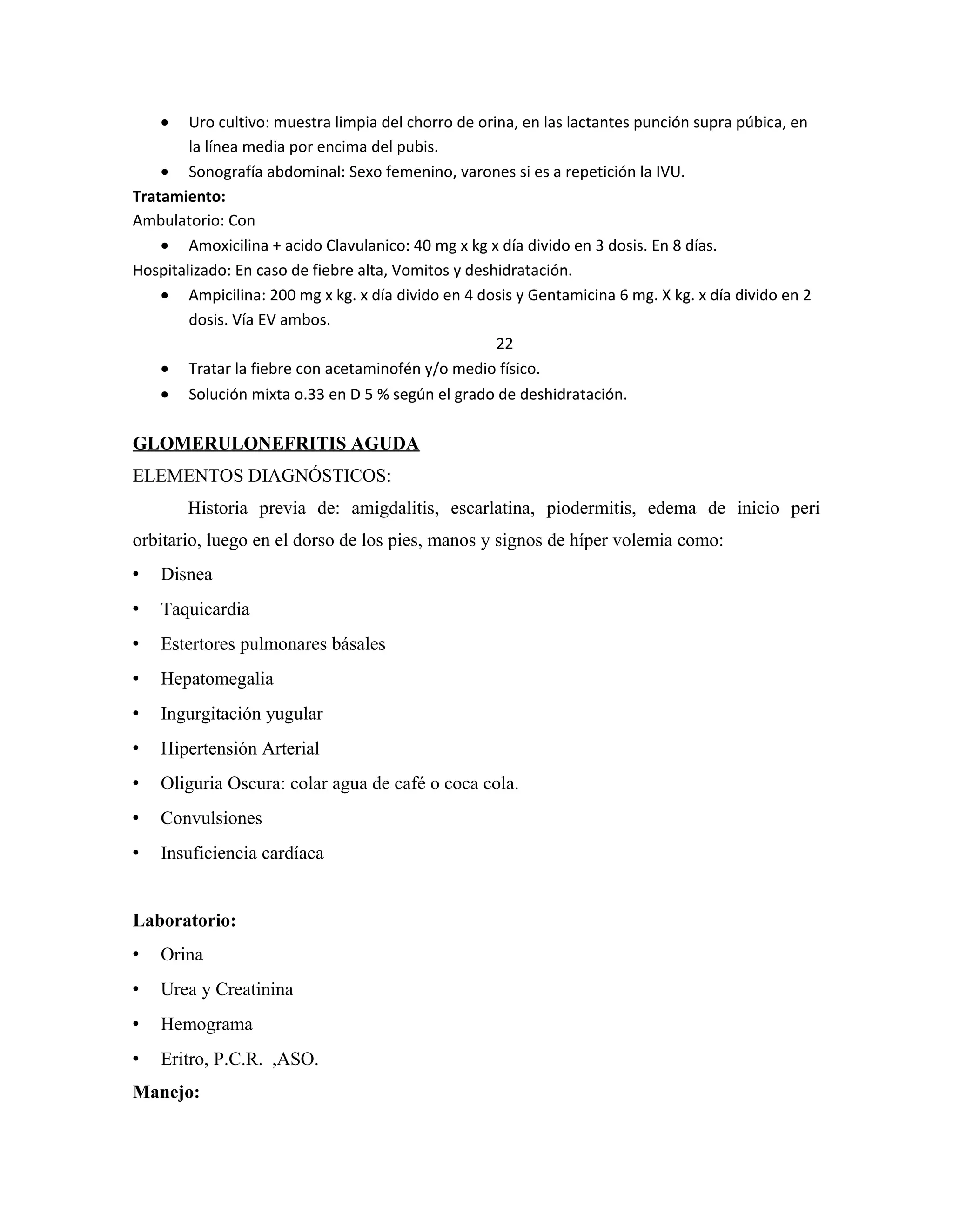 •

Uro cultivo: muestra limpia del chorro de orina, en las lactantes punción supra púbica, en
la línea media por encima del pubis.
• Sonografía abdominal: Sexo femenino, varones si es a repetición la IVU.
Tratamiento:
Ambulatorio: Con
• Amoxicilina + acido Clavulanico: 40 mg x kg x día divido en 3 dosis. En 8 días.
Hospitalizado: En caso de fiebre alta, Vomitos y deshidratación.
• Ampicilina: 200 mg x kg. x día divido en 4 dosis y Gentamicina 6 mg. X kg. x día divido en 2
dosis. Vía EV ambos.
22
• Tratar la fiebre con acetaminofén y/o medio físico.
• Solución mixta o.33 en D 5 % según el grado de deshidratación.

GLOMERULONEFRITIS AGUDA
ELEMENTOS DIAGNÓSTICOS:
Historia previa de: amigdalitis, escarlatina, piodermitis, edema de inicio peri
orbitario, luego en el dorso de los pies, manos y signos de híper volemia como:


Disnea



Taquicardia



Estertores pulmonares básales



Hepatomegalia



Ingurgitación yugular



Hipertensión Arterial



Oliguria Oscura: colar agua de café o coca cola.



Convulsiones



Insuficiencia cardíaca

Laboratorio:


Orina



Urea y Creatinina



Hemograma



Eritro, P.C.R. ,ASO.

Manejo:

 