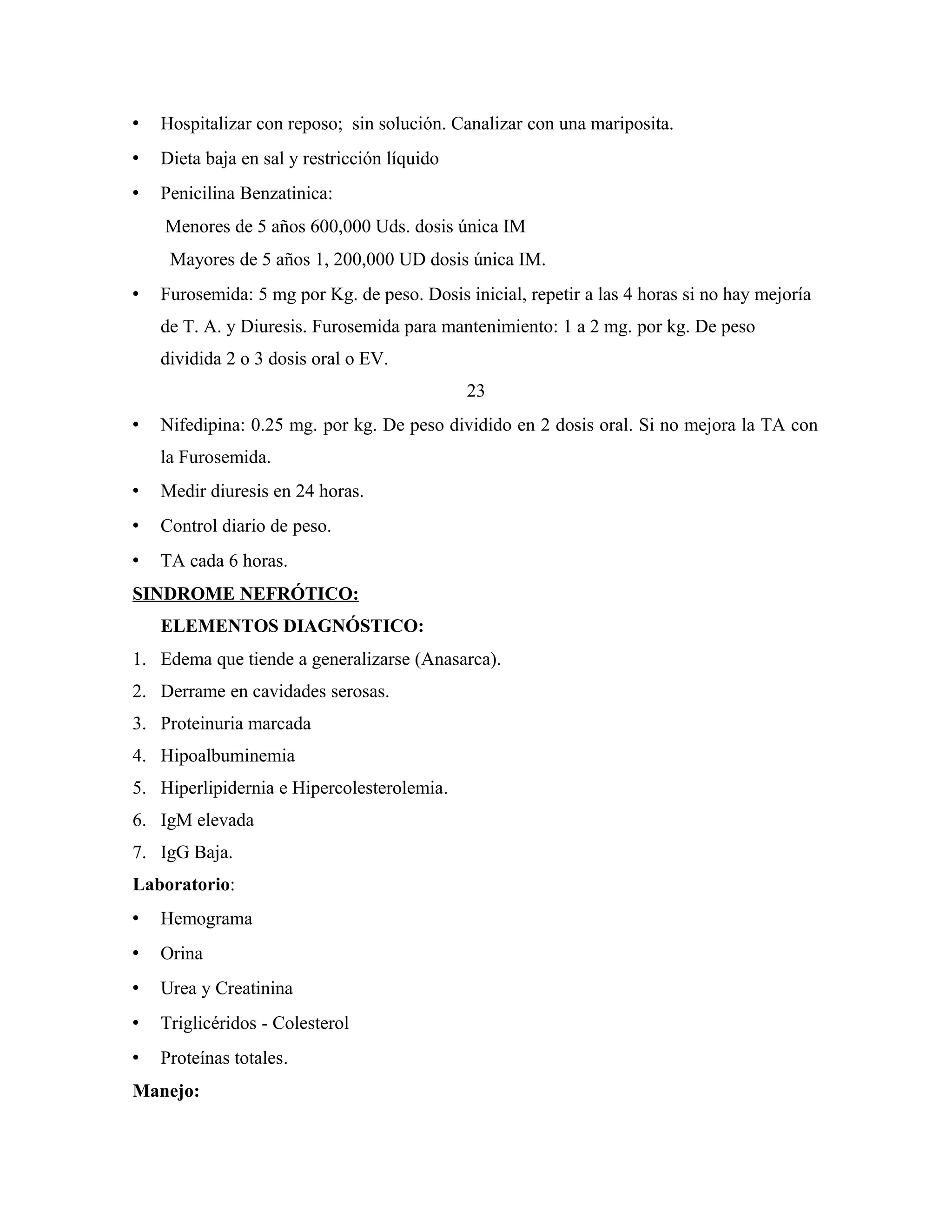 

Hospitalizar con reposo; sin solución. Canalizar con una mariposita.



Dieta baja en sal y restricción líquido



Penicilina Benzatinica:
Menores de 5 años 600,000 Uds. dosis única IM
Mayores de 5 años 1, 200,000 UD dosis única IM.



Furosemida: 5 mg por Kg. de peso. Dosis inicial, repetir a las 4 horas si no hay mejoría
de T. A. y Diuresis. Furosemida para mantenimiento: 1 a 2 mg. por kg. De peso
dividida 2 o 3 dosis oral o EV.
23



Nifedipina: 0.25 mg. por kg. De peso dividido en 2 dosis oral. Si no mejora la TA con
la Furosemida.



Medir diuresis en 24 horas.



Control diario de peso.



TA cada 6 horas.

SINDROME NEFRÓTICO:
ELEMENTOS DIAGNÓSTICO:
1. Edema que tiende a generalizarse (Anasarca).
2. Derrame en cavidades serosas.
3. Proteinuria marcada
4. Hipoalbuminemia
5. Hiperlipidernia e Hipercolesterolemia.
6. IgM elevada
7. IgG Baja.
Laboratorio:


Hemograma



Orina



Urea y Creatinina



Triglicéridos - Colesterol



Proteínas totales.

Manejo:

 