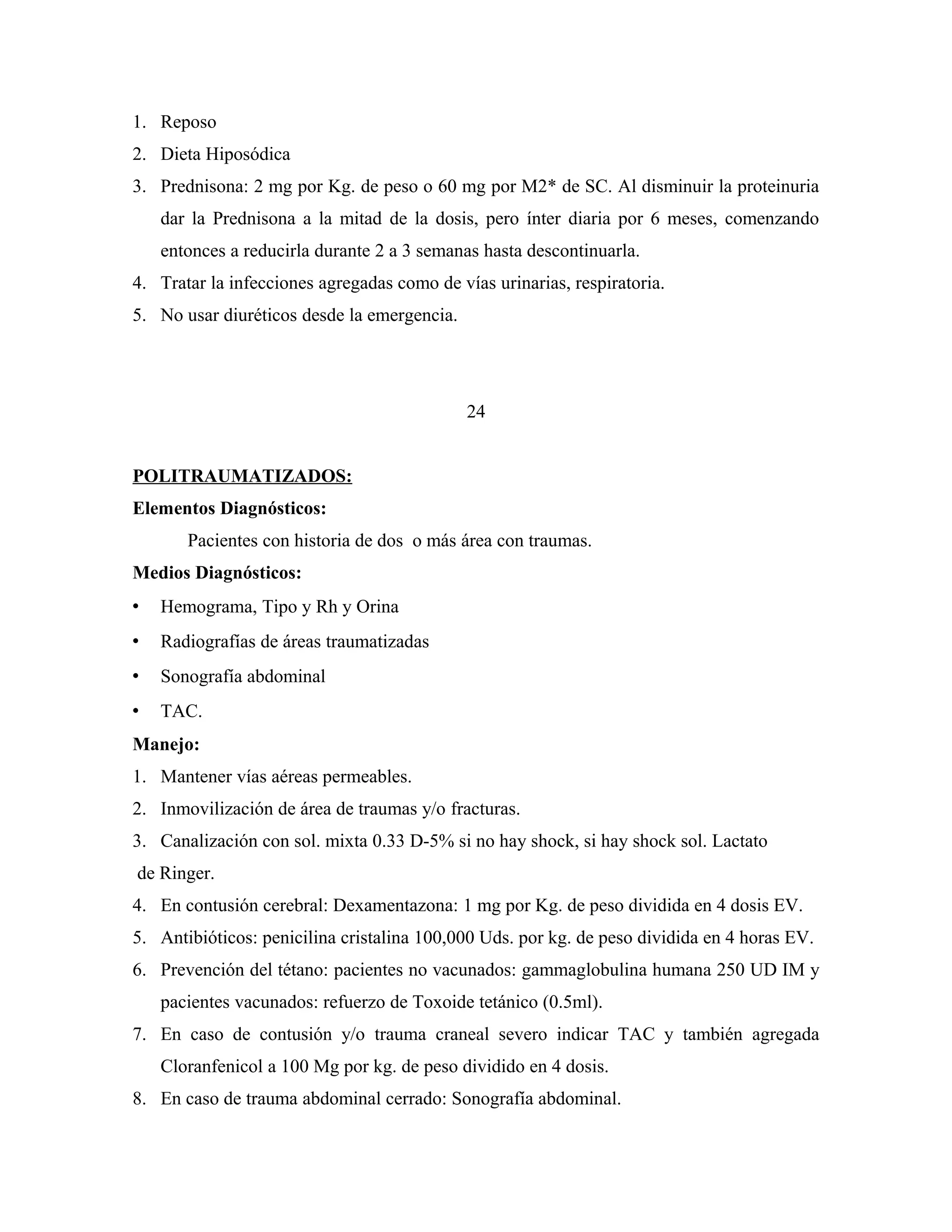 1. Reposo
2. Dieta Hiposódica
3. Prednisona: 2 mg por Kg. de peso o 60 mg por M2* de SC. Al disminuir la proteinuria
dar la Prednisona a la mitad de la dosis, pero ínter diaria por 6 meses, comenzando
entonces a reducirla durante 2 a 3 semanas hasta descontinuarla.
4. Tratar la infecciones agregadas como de vías urinarias, respiratoria.
5. No usar diuréticos desde la emergencia.

24
POLITRAUMATIZADOS:
Elementos Diagnósticos:
Pacientes con historia de dos o más área con traumas.
Medios Diagnósticos:


Hemograma, Tipo y Rh y Orina



Radiografías de áreas traumatizadas



Sonografía abdominal



TAC.

Manejo:
1. Mantener vías aéreas permeables.
2. Inmovilización de área de traumas y/o fracturas.
3. Canalización con sol. mixta 0.33 D-5% si no hay shock, si hay shock sol. Lactato
de Ringer.
4. En contusión cerebral: Dexamentazona: 1 mg por Kg. de peso dividida en 4 dosis EV.
5. Antibióticos: penicilina cristalina 100,000 Uds. por kg. de peso dividida en 4 horas EV.
6. Prevención del tétano: pacientes no vacunados: gammaglobulina humana 250 UD IM y
pacientes vacunados: refuerzo de Toxoide tetánico (0.5ml).
7. En caso de contusión y/o trauma craneal severo indicar TAC y también agregada
Cloranfenicol a 100 Mg por kg. de peso dividido en 4 dosis.
8. En caso de trauma abdominal cerrado: Sonografía abdominal.

 