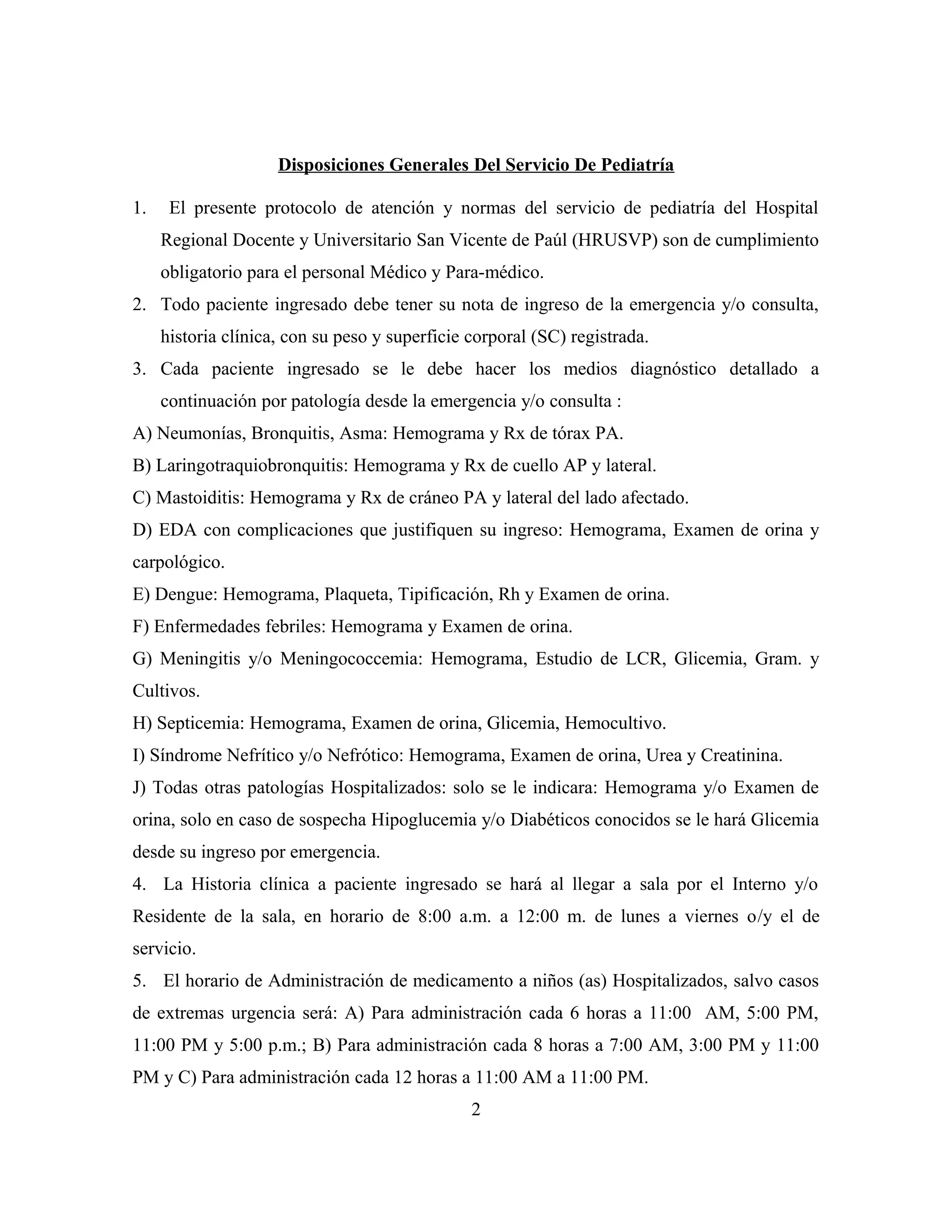 Disposiciones Generales Del Servicio De Pediatría
1.

El presente protocolo de atención y normas del servicio de pediatría del Hospital
Regional Docente y Universitario San Vicente de Paúl (HRUSVP) son de cumplimiento
obligatorio para el personal Médico y Para-médico.

2. Todo paciente ingresado debe tener su nota de ingreso de la emergencia y/o consulta,
historia clínica, con su peso y superficie corporal (SC) registrada.
3. Cada paciente ingresado se le debe hacer los medios diagnóstico detallado a
continuación por patología desde la emergencia y/o consulta :
A) Neumonías, Bronquitis, Asma: Hemograma y Rx de tórax PA.
B) Laringotraquiobronquitis: Hemograma y Rx de cuello AP y lateral.
C) Mastoiditis: Hemograma y Rx de cráneo PA y lateral del lado afectado.
D) EDA con complicaciones que justifiquen su ingreso: Hemograma, Examen de orina y
carpológico.
E) Dengue: Hemograma, Plaqueta, Tipificación, Rh y Examen de orina.
F) Enfermedades febriles: Hemograma y Examen de orina.
G) Meningitis y/o Meningococcemia: Hemograma, Estudio de LCR, Glicemia, Gram. y
Cultivos.
H) Septicemia: Hemograma, Examen de orina, Glicemia, Hemocultivo.
I) Síndrome Nefrítico y/o Nefrótico: Hemograma, Examen de orina, Urea y Creatinina.
J) Todas otras patologías Hospitalizados: solo se le indicara: Hemograma y/o Examen de
orina, solo en caso de sospecha Hipoglucemia y/o Diabéticos conocidos se le hará Glicemia
desde su ingreso por emergencia.
4. La Historia clínica a paciente ingresado se hará al llegar a sala por el Interno y/o
Residente de la sala, en horario de 8:00 a.m. a 12:00 m. de lunes a viernes o/y el de
servicio.
5. El horario de Administración de medicamento a niños (as) Hospitalizados, salvo casos
de extremas urgencia será: A) Para administración cada 6 horas a 11:00 AM, 5:00 PM,
11:00 PM y 5:00 p.m.; B) Para administración cada 8 horas a 7:00 AM, 3:00 PM y 11:00
PM y C) Para administración cada 12 horas a 11:00 AM a 11:00 PM.
2

 