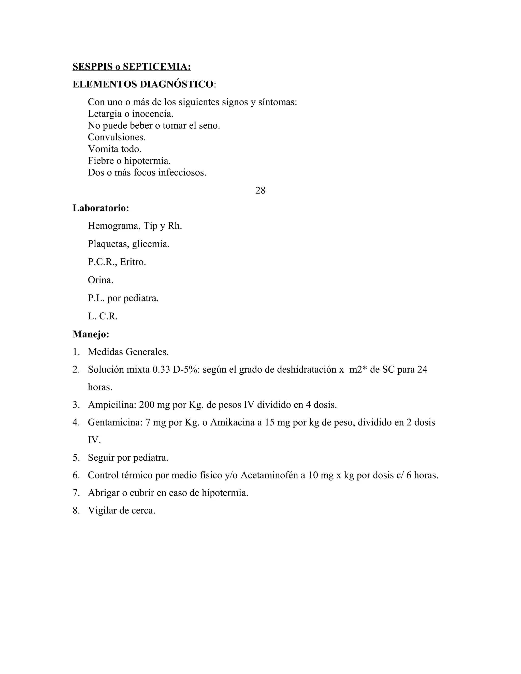 SESPPIS o SEPTICEMIA:
ELEMENTOS DIAGNÓSTICO:
Con uno o más de los siguientes signos y síntomas:
Letargia o inocencia.
No puede beber o tomar el seno.
Convulsiones.
Vomita todo.
Fiebre o hipotermia.
Dos o más focos infecciosos.
28
Laboratorio:
Hemograma, Tip y Rh.
Plaquetas, glicemia.
P.C.R., Eritro.
Orina.
P.L. por pediatra.
L. C.R.
Manejo:
1. Medidas Generales.
2. Solución mixta 0.33 D-5%: según el grado de deshidratación x m2* de SC para 24
horas.
3. Ampicilina: 200 mg por Kg. de pesos IV dividido en 4 dosis.
4. Gentamicina: 7 mg por Kg. o Amikacina a 15 mg por kg de peso, dividido en 2 dosis
IV.
5. Seguir por pediatra.
6. Control térmico por medio físico y/o Acetaminofén a 10 mg x kg por dosis c/ 6 horas.
7. Abrigar o cubrir en caso de hipotermia.
8. Vigilar de cerca.

 