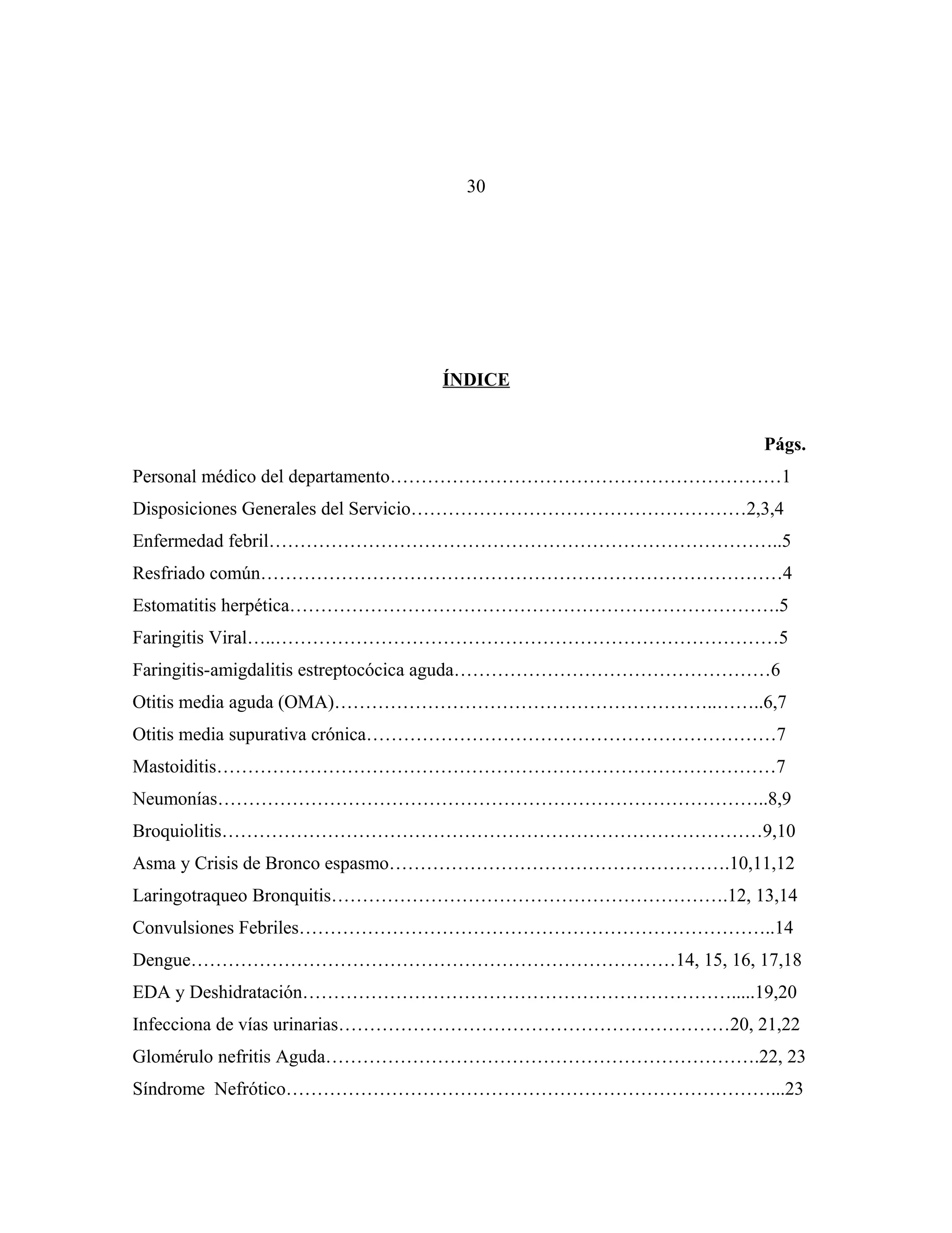 30

ÍNDICE
Págs.
Personal médico del departamento………………………………………………………1
Disposiciones Generales del Servicio………………………………………………2,3,4
Enfermedad febril………………………………………………………………………..5
Resfriado común…………………………………………………………………………4
Estomatitis herpética…………………………………………………………………….5
Faringitis Viral…..………………………………………………………………………5
Faringitis-amigdalitis estreptocócica aguda……………………………………………6
Otitis media aguda (OMA)……………………………………………………..……..6,7
Otitis media supurativa crónica…………………………………………………………7
Mastoiditis………………………………………………………………………………7
Neumonías……………………………………………………………………………..8,9
Broquiolitis……………………………………………………………………………9,10
Asma y Crisis de Bronco espasmo……………………………………………….10,11,12
Laringotraqueo Bronquitis……………………………………………………….12, 13,14
Convulsiones Febriles…………………………………………………………………..14
Dengue……………………………………………………………………14, 15, 16, 17,18
EDA y Deshidratación…………………………………………………………….....19,20
Infecciona de vías urinarias………………………………………………………20, 21,22
Glomérulo nefritis Aguda…………………………………………………………….22, 23
Síndrome Nefrótico……………………………………………………………………...23

 