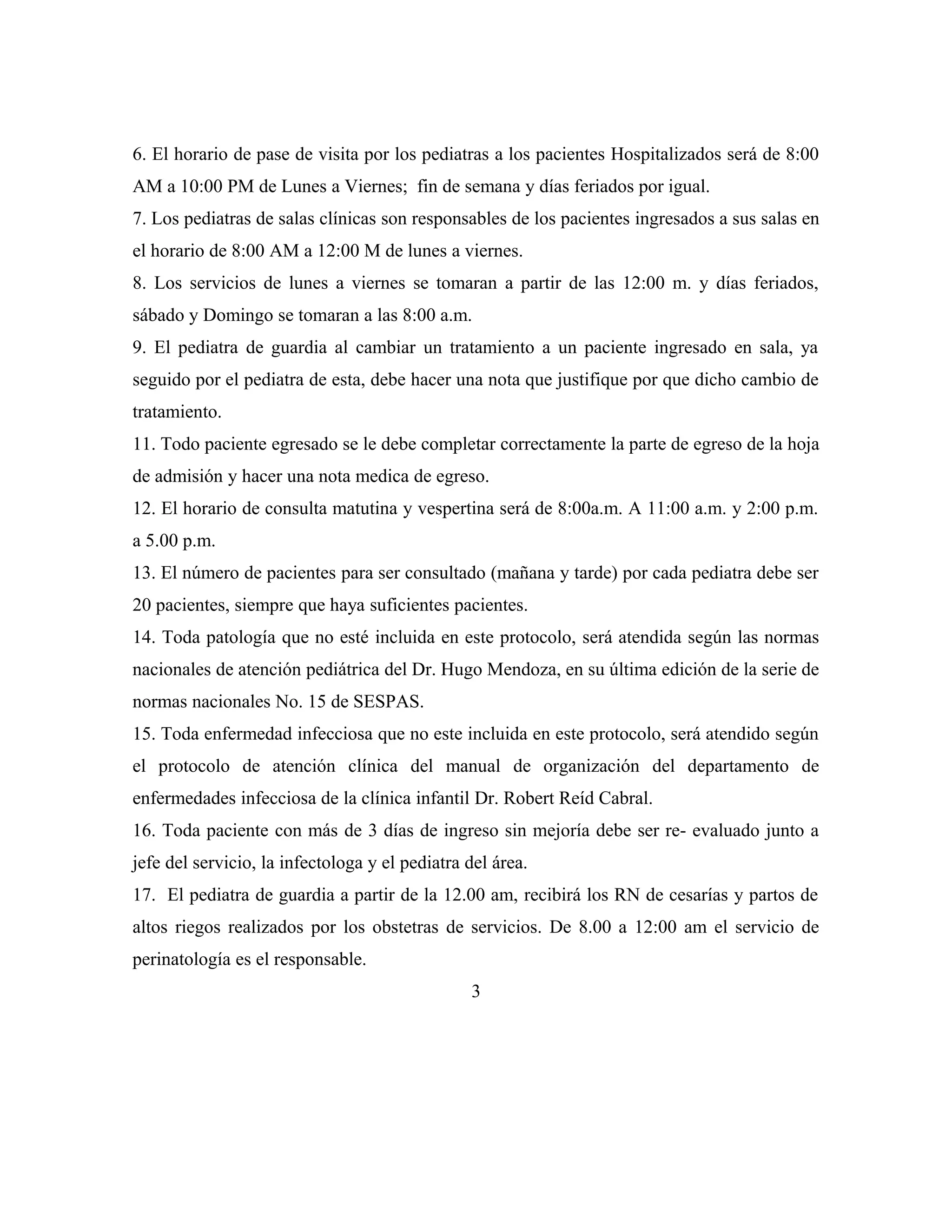 6. El horario de pase de visita por los pediatras a los pacientes Hospitalizados será de 8:00
AM a 10:00 PM de Lunes a Viernes; fin de semana y días feriados por igual.
7. Los pediatras de salas clínicas son responsables de los pacientes ingresados a sus salas en
el horario de 8:00 AM a 12:00 M de lunes a viernes.
8. Los servicios de lunes a viernes se tomaran a partir de las 12:00 m. y días feriados,
sábado y Domingo se tomaran a las 8:00 a.m.
9. El pediatra de guardia al cambiar un tratamiento a un paciente ingresado en sala, ya
seguido por el pediatra de esta, debe hacer una nota que justifique por que dicho cambio de
tratamiento.
11. Todo paciente egresado se le debe completar correctamente la parte de egreso de la hoja
de admisión y hacer una nota medica de egreso.
12. El horario de consulta matutina y vespertina será de 8:00a.m. A 11:00 a.m. y 2:00 p.m.
a 5.00 p.m.
13. El número de pacientes para ser consultado (mañana y tarde) por cada pediatra debe ser
20 pacientes, siempre que haya suficientes pacientes.
14. Toda patología que no esté incluida en este protocolo, será atendida según las normas
nacionales de atención pediátrica del Dr. Hugo Mendoza, en su última edición de la serie de
normas nacionales No. 15 de SESPAS.
15. Toda enfermedad infecciosa que no este incluida en este protocolo, será atendido según
el protocolo de atención clínica del manual de organización del departamento de
enfermedades infecciosa de la clínica infantil Dr. Robert Reíd Cabral.
16. Toda paciente con más de 3 días de ingreso sin mejoría debe ser re- evaluado junto a
jefe del servicio, la infectologa y el pediatra del área.
17. El pediatra de guardia a partir de la 12.00 am, recibirá los RN de cesarías y partos de
altos riegos realizados por los obstetras de servicios. De 8.00 a 12:00 am el servicio de
perinatología es el responsable.
3

 