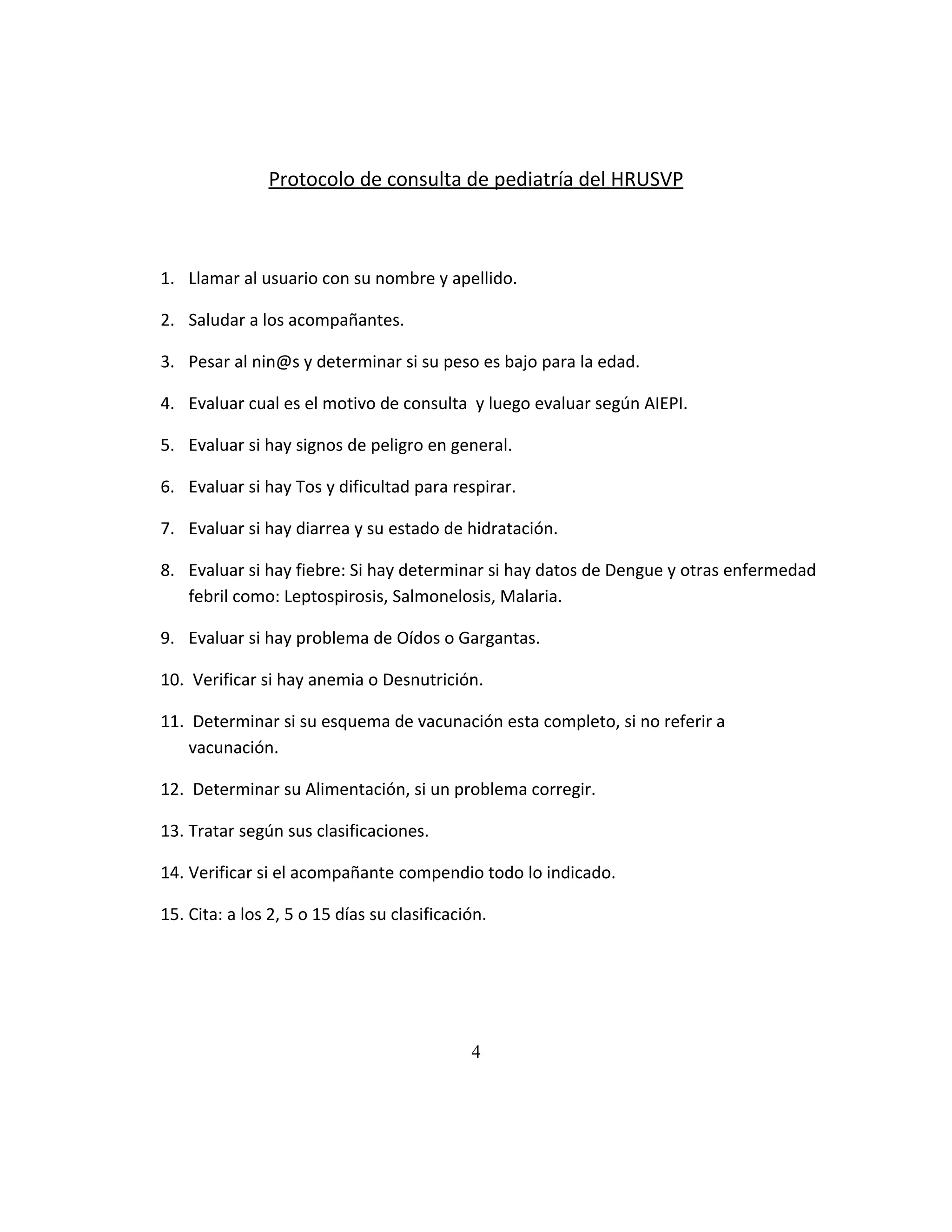 Protocolo de consulta de pediatría del HRUSVP

1. Llamar al usuario con su nombre y apellido.
2. Saludar a los acompañantes.
3. Pesar al nin@s y determinar si su peso es bajo para la edad.
4. Evaluar cual es el motivo de consulta y luego evaluar según AIEPI.
5. Evaluar si hay signos de peligro en general.
6. Evaluar si hay Tos y dificultad para respirar.
7. Evaluar si hay diarrea y su estado de hidratación.
8. Evaluar si hay fiebre: Si hay determinar si hay datos de Dengue y otras enfermedad
febril como: Leptospirosis, Salmonelosis, Malaria.
9. Evaluar si hay problema de Oídos o Gargantas.
10. Verificar si hay anemia o Desnutrición.
11. Determinar si su esquema de vacunación esta completo, si no referir a
vacunación.
12. Determinar su Alimentación, si un problema corregir.
13. Tratar según sus clasificaciones.
14. Verificar si el acompañante compendio todo lo indicado.
15. Cita: a los 2, 5 o 15 días su clasificación.

4

 