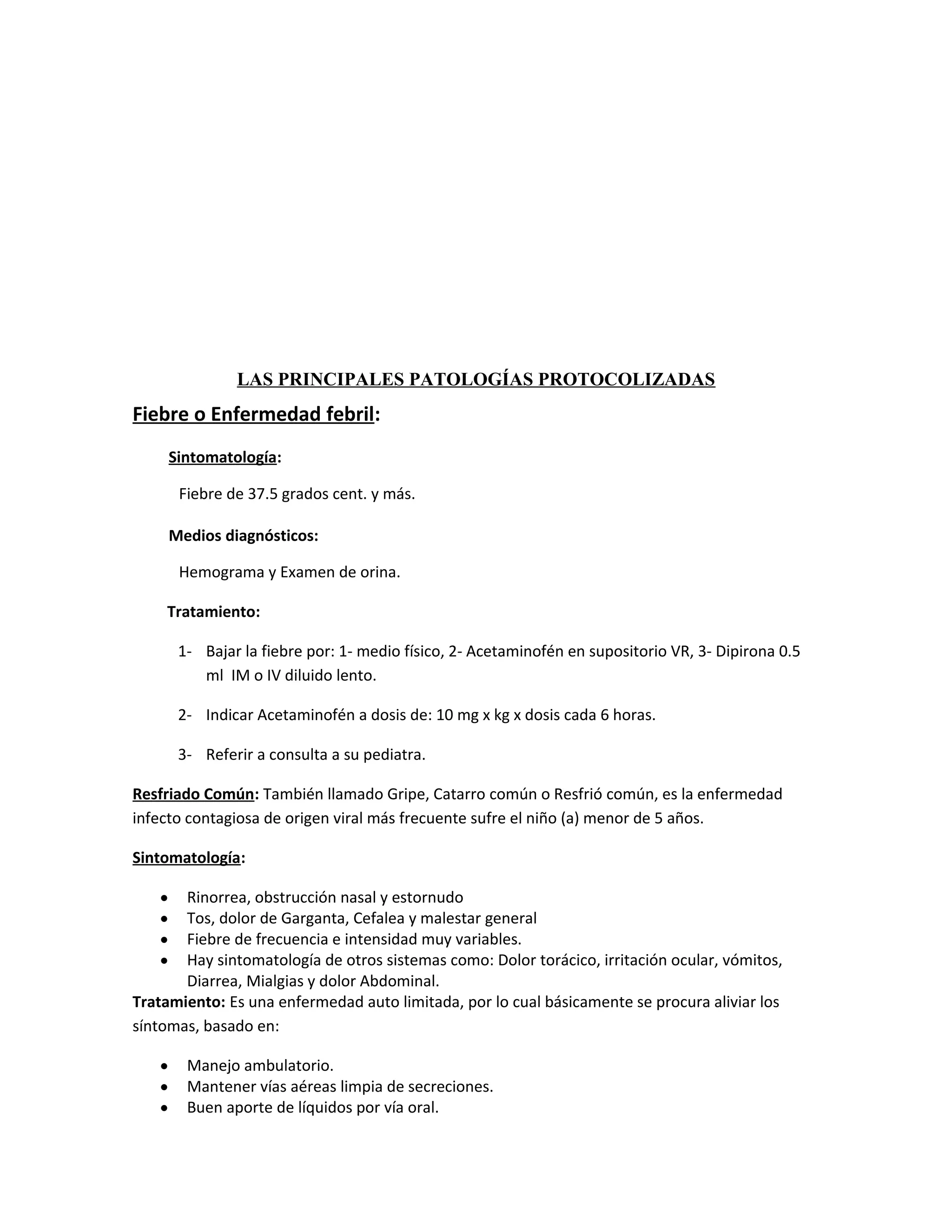 LAS PRINCIPALES PATOLOGÍAS PROTOCOLIZADAS

Fiebre o Enfermedad febril:
Sintomatología:
Fiebre de 37.5 grados cent. y más.
Medios diagnósticos:
Hemograma y Examen de orina.
Tratamiento:
1- Bajar la fiebre por: 1- medio físico, 2- Acetaminofén en supositorio VR, 3- Dipirona 0.5
ml IM o IV diluido lento.
2- Indicar Acetaminofén a dosis de: 10 mg x kg x dosis cada 6 horas.
3- Referir a consulta a su pediatra.
Resfriado Común: También llamado Gripe, Catarro común o Resfrió común, es la enfermedad
infecto contagiosa de origen viral más frecuente sufre el niño (a) menor de 5 años.
Sintomatología:
Rinorrea, obstrucción nasal y estornudo
Tos, dolor de Garganta, Cefalea y malestar general
Fiebre de frecuencia e intensidad muy variables.
Hay sintomatología de otros sistemas como: Dolor torácico, irritación ocular, vómitos,
Diarrea, Mialgias y dolor Abdominal.
Tratamiento: Es una enfermedad auto limitada, por lo cual básicamente se procura aliviar los
síntomas, basado en:
•
•
•
•

•
•
•

Manejo ambulatorio.
Mantener vías aéreas limpia de secreciones.
Buen aporte de líquidos por vía oral.

 