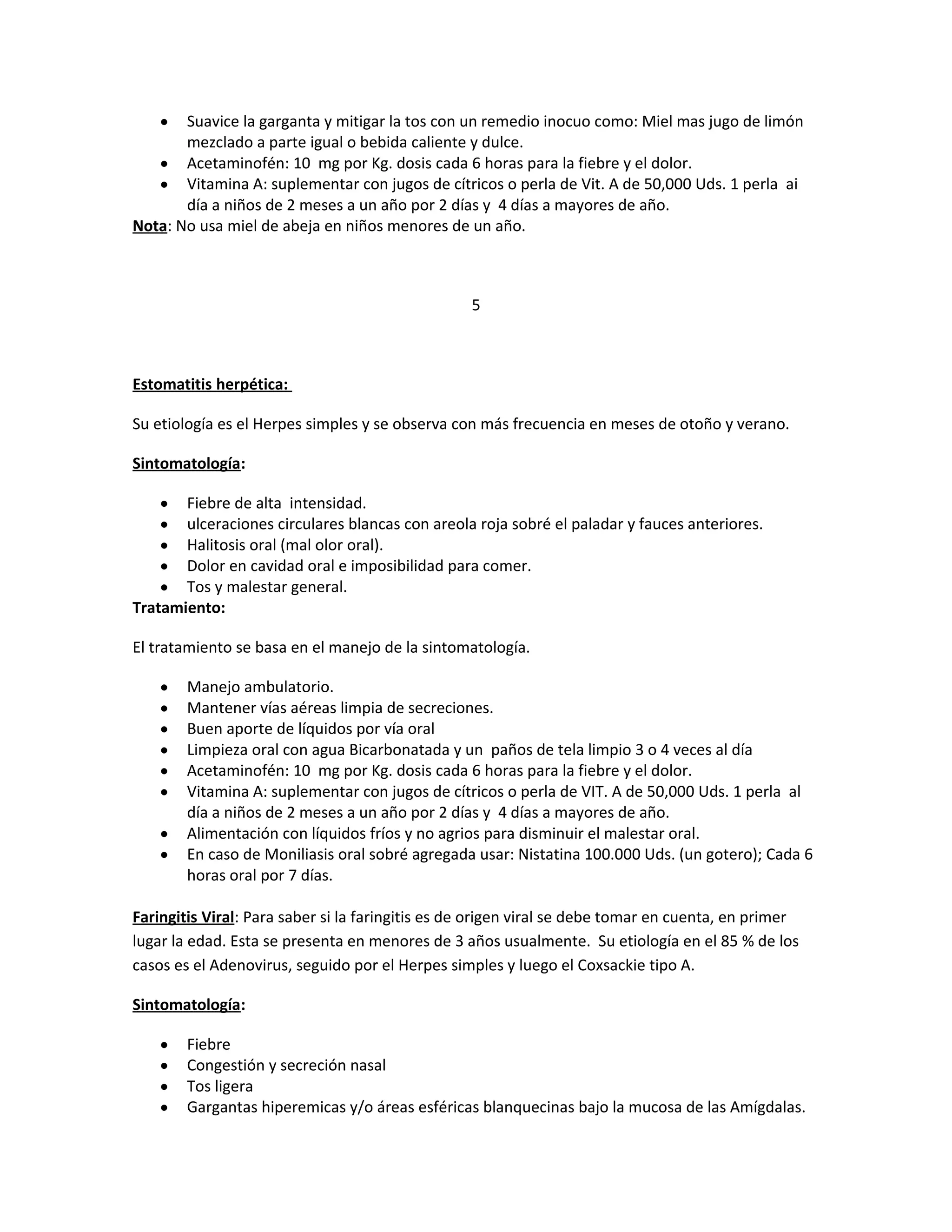 Suavice la garganta y mitigar la tos con un remedio inocuo como: Miel mas jugo de limón
mezclado a parte igual o bebida caliente y dulce.
• Acetaminofén: 10 mg por Kg. dosis cada 6 horas para la fiebre y el dolor.
• Vitamina A: suplementar con jugos de cítricos o perla de Vit. A de 50,000 Uds. 1 perla ai
día a niños de 2 meses a un año por 2 días y 4 días a mayores de año.
Nota: No usa miel de abeja en niños menores de un año.
•

5

Estomatitis herpética:
Su etiología es el Herpes simples y se observa con más frecuencia en meses de otoño y verano.
Sintomatología:
Fiebre de alta intensidad.
ulceraciones circulares blancas con areola roja sobré el paladar y fauces anteriores.
Halitosis oral (mal olor oral).
Dolor en cavidad oral e imposibilidad para comer.
Tos y malestar general.
Tratamiento:
•
•
•
•
•

El tratamiento se basa en el manejo de la sintomatología.
•
•
•
•
•
•
•
•

Manejo ambulatorio.
Mantener vías aéreas limpia de secreciones.
Buen aporte de líquidos por vía oral
Limpieza oral con agua Bicarbonatada y un paños de tela limpio 3 o 4 veces al día
Acetaminofén: 10 mg por Kg. dosis cada 6 horas para la fiebre y el dolor.
Vitamina A: suplementar con jugos de cítricos o perla de VIT. A de 50,000 Uds. 1 perla al
día a niños de 2 meses a un año por 2 días y 4 días a mayores de año.
Alimentación con líquidos fríos y no agrios para disminuir el malestar oral.
En caso de Moniliasis oral sobré agregada usar: Nistatina 100.000 Uds. (un gotero); Cada 6
horas oral por 7 días.

Faringitis Viral: Para saber si la faringitis es de origen viral se debe tomar en cuenta, en primer
lugar la edad. Esta se presenta en menores de 3 años usualmente. Su etiología en el 85 % de los
casos es el Adenovirus, seguido por el Herpes simples y luego el Coxsackie tipo A.
Sintomatología:
•
•
•
•

Fiebre
Congestión y secreción nasal
Tos ligera
Gargantas hiperemicas y/o áreas esféricas blanquecinas bajo la mucosa de las Amígdalas.

 
