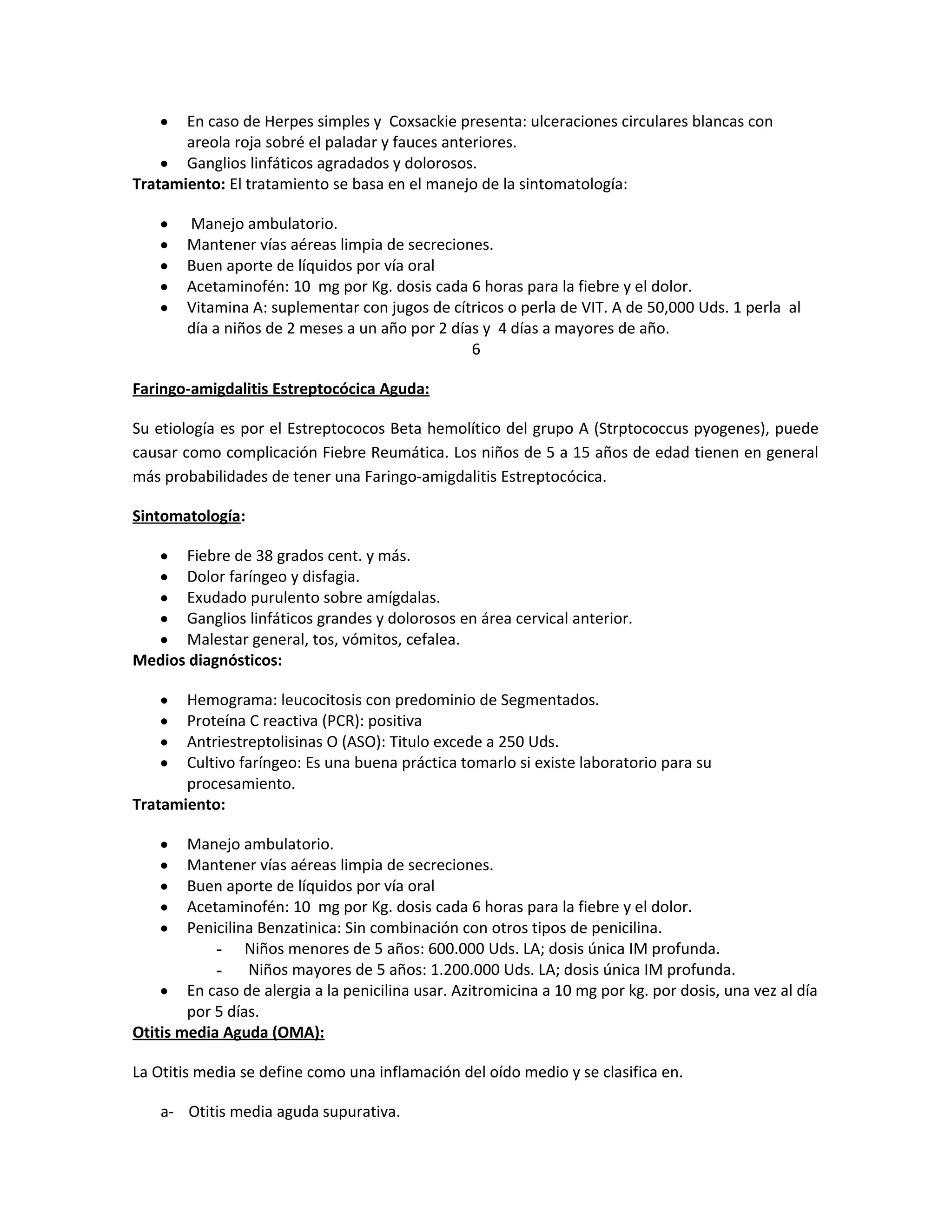 En caso de Herpes simples y Coxsackie presenta: ulceraciones circulares blancas con
areola roja sobré el paladar y fauces anteriores.
• Ganglios linfáticos agradados y dolorosos.
Tratamiento: El tratamiento se basa en el manejo de la sintomatología:
•

•
•
•
•
•

Manejo ambulatorio.
Mantener vías aéreas limpia de secreciones.
Buen aporte de líquidos por vía oral
Acetaminofén: 10 mg por Kg. dosis cada 6 horas para la fiebre y el dolor.
Vitamina A: suplementar con jugos de cítricos o perla de VIT. A de 50,000 Uds. 1 perla al
día a niños de 2 meses a un año por 2 días y 4 días a mayores de año.
6

Faringo-amigdalitis Estreptocócica Aguda:
Su etiología es por el Estreptococos Beta hemolítico del grupo A (Strptococcus pyogenes), puede
causar como complicación Fiebre Reumática. Los niños de 5 a 15 años de edad tienen en general
más probabilidades de tener una Faringo-amigdalitis Estreptocócica.
Sintomatología:
Fiebre de 38 grados cent. y más.
Dolor faríngeo y disfagia.
Exudado purulento sobre amígdalas.
Ganglios linfáticos grandes y dolorosos en área cervical anterior.
Malestar general, tos, vómitos, cefalea.
Medios diagnósticos:
•
•
•
•
•

Hemograma: leucocitosis con predominio de Segmentados.
Proteína C reactiva (PCR): positiva
Antriestreptolisinas O (ASO): Titulo excede a 250 Uds.
Cultivo faríngeo: Es una buena práctica tomarlo si existe laboratorio para su
procesamiento.
Tratamiento:
•
•
•
•

Manejo ambulatorio.
Mantener vías aéreas limpia de secreciones.
Buen aporte de líquidos por vía oral
Acetaminofén: 10 mg por Kg. dosis cada 6 horas para la fiebre y el dolor.
Penicilina Benzatinica: Sin combinación con otros tipos de penicilina.
- Niños menores de 5 años: 600.000 Uds. LA; dosis única IM profunda.
Niños mayores de 5 años: 1.200.000 Uds. LA; dosis única IM profunda.
• En caso de alergia a la penicilina usar. Azitromicina a 10 mg por kg. por dosis, una vez al día
por 5 días.
Otitis media Aguda (OMA):
•
•
•
•
•

La Otitis media se define como una inflamación del oído medio y se clasifica en.
a- Otitis media aguda supurativa.

 