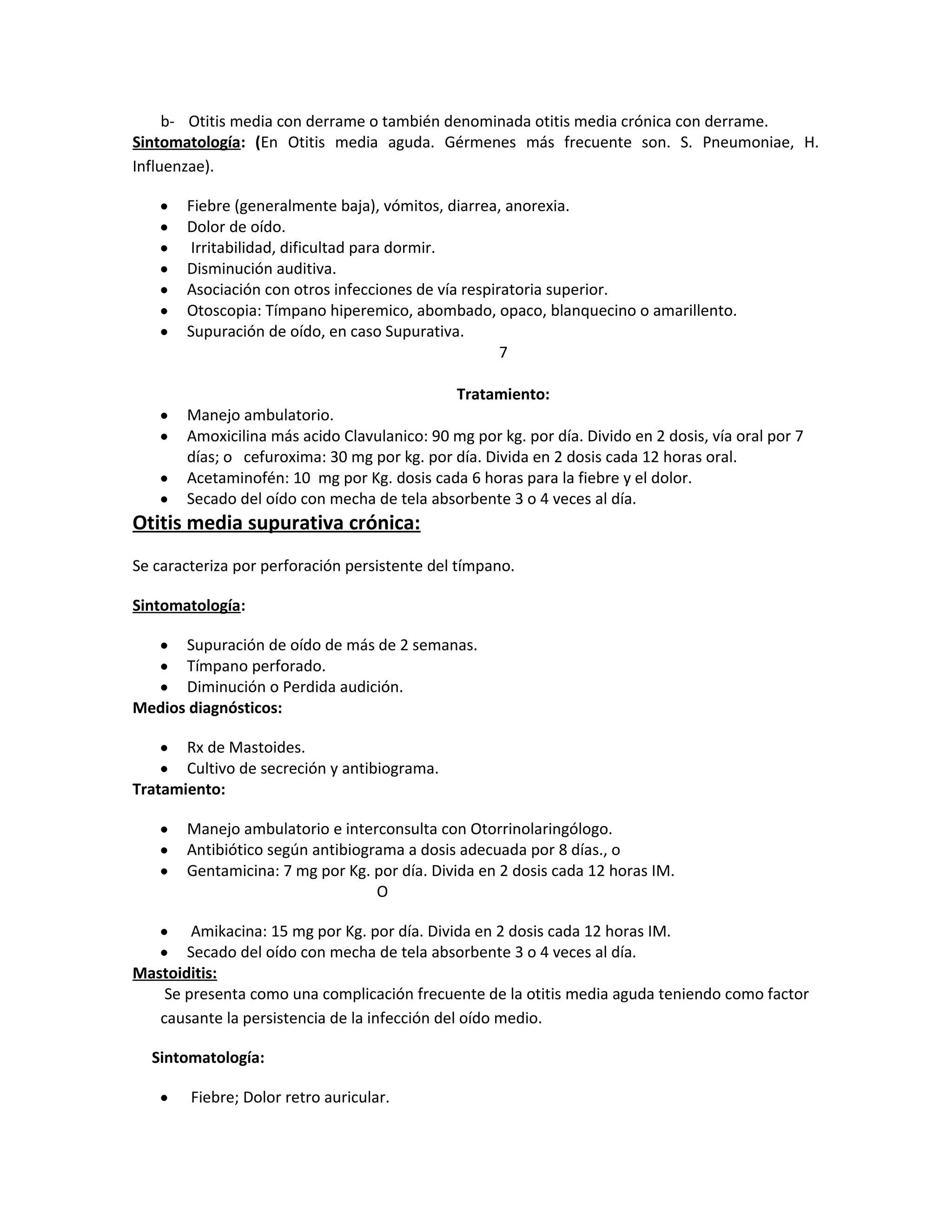 b- Otitis media con derrame o también denominada otitis media crónica con derrame.
Sintomatología: (En Otitis media aguda. Gérmenes más frecuente son. S. Pneumoniae, H.
Influenzae).
•
•
•
•
•
•
•

•
•
•
•

Fiebre (generalmente baja), vómitos, diarrea, anorexia.
Dolor de oído.
Irritabilidad, dificultad para dormir.
Disminución auditiva.
Asociación con otros infecciones de vía respiratoria superior.
Otoscopia: Tímpano hiperemico, abombado, opaco, blanquecino o amarillento.
Supuración de oído, en caso Supurativa.
7
Tratamiento:
Manejo ambulatorio.
Amoxicilina más acido Clavulanico: 90 mg por kg. por día. Divido en 2 dosis, vía oral por 7
días; o cefuroxima: 30 mg por kg. por día. Divida en 2 dosis cada 12 horas oral.
Acetaminofén: 10 mg por Kg. dosis cada 6 horas para la fiebre y el dolor.
Secado del oído con mecha de tela absorbente 3 o 4 veces al día.

Otitis media supurativa crónica:
Se caracteriza por perforación persistente del tímpano.
Sintomatología:
Supuración de oído de más de 2 semanas.
Tímpano perforado.
Diminución o Perdida audición.
Medios diagnósticos:
•
•
•

Rx de Mastoides.
Cultivo de secreción y antibiograma.
Tratamiento:
•
•

•
•
•

Manejo ambulatorio e interconsulta con Otorrinolaringólogo.
Antibiótico según antibiograma a dosis adecuada por 8 días., o
Gentamicina: 7 mg por Kg. por día. Divida en 2 dosis cada 12 horas IM.
O

Amikacina: 15 mg por Kg. por día. Divida en 2 dosis cada 12 horas IM.
Secado del oído con mecha de tela absorbente 3 o 4 veces al día.
Mastoiditis:
Se presenta como una complicación frecuente de la otitis media aguda teniendo como factor
causante la persistencia de la infección del oído medio.
•
•

Sintomatología:
•

Fiebre; Dolor retro auricular.

 