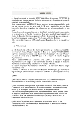 e- Status incorporará un indicador DESAFILIADOS donde generará REPORTES de
desafiliados por escuela, ya que el alumno permanece en el subsistema aunque la
escuela lo haya desafiliado.
Cada escuela recibirá un REPORTE donde aparecen los alumnos desafiliados hasta
que los mismos cuenten con una edad de 13 años , oportunidad en que dicha
información deberá ser migrada a los subsistemas que atienden población de esa
edad.
Desde el momento en que el alumno es identificado en territorio serán responsables
de su seguimiento el Maestro Inspector de Zona quien solicitará la participación del
Equipo de Escuelas Disfrutables quien en definitiva determinará que sea asignado a
los profesionales que el caso requiera, Psicólogos o Asistentes Sociales.
Estos mantendrán informado al Maestro Inspector Departamental de la evolución del
caso.
c- Vulnerabilidad
Al detectarse la no asistencia del alumno por causales que implican vulnerabilidad
emocional y /o física, el Maestro Inspector de Zona en la pestaña OBSERVACIONES
explicitará las características del caso. Quedará exento de seguir actuando el Maestro
Inspector de Zona ante la ALERTA que se le generará al Maestro Inspector
Departamental.
Dichas OBSERVACIONES generarán una ALERTA al Maestro Inspector
Departamental quien luego de ser confirmada, solicitará al Equipo de Escuelas
Disfrutables su intervención y actualización de avances obtenidos.
El Maestro Inspector Departamental actualizará a Inspección Técnica según
evolucione el caso.
Asimismo se informará a la Coordinadora Nacional del PED para que centralice el
seguimiento y la estadística de los ausentismos existentes en el CEIP.(Plazo: 24 hrs.)
7) PED:
a) INTERVENCIÓN de Equipos quienes comunican a la Coordinadora Nacional
mediante informe de las acciones y avances. Plazo máximo: 30 días.
b) Ante acciones que no lograron el objetivo de la reinserción del alumno/a pase a la
Coordinación a los efectos de recibir las orientaciones de la Coordinadora Nacional
del PED y de la Abogada del CEIP con relatoría de acciones realizadas.
Si el caso se produjere en jurisdicciones departamentales del interior del país ,serán
los abogados residentes quienes determinarán conjuntamente con los Técnicos del
PED, la JUDICIALIZACIÓN informando en un plazo no mayor a las 48 hrs. a la
Coordinación Nacional del PED.
c) VALORACIÓN por parte de la Coordinación de la situación. Plazo: 24 hrs.
1-Judicialización: En caso de resolverse la judicialización se realizará por parte del
Abogado informe al CEIP
 