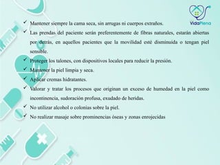  Mantener siempre la cama seca, sin arrugas ni cuerpos extraños.
 Las prendas del paciente serán preferentemente de fibras naturales, estarán abiertas
por detrás, en aquellos pacientes que la movilidad esté disminuida o tengan piel
sensible.
 Proteger los talones, con dispositivos locales para reducir la presión.
 Mantener la piel limpia y seca.
 Aplicar cremas hidratantes.
 Valorar y tratar los procesos que originan un exceso de humedad en la piel como
incontinencia, sudoración profusa, exudado de heridas.
 No utilizar alcohol o colonias sobre la piel.
 No realizar masaje sobre prominencias óseas y zonas enrojecidas
 