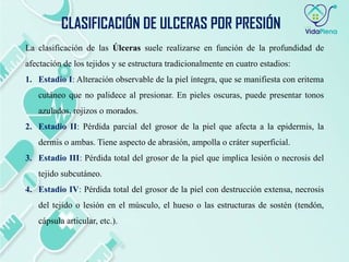 La clasificación de las Úlceras suele realizarse en función de la profundidad de
afectación de los tejidos y se estructura tradicionalmente en cuatro estadios:
1. Estadio I: Alteración observable de la piel íntegra, que se manifiesta con eritema
cutáneo que no palidece al presionar. En pieles oscuras, puede presentar tonos
azulados, rojizos o morados.
2. Estadio II: Pérdida parcial del grosor de la piel que afecta a la epidermis, la
dermis o ambas. Tiene aspecto de abrasión, ampolla o cráter superficial.
3. Estadio III: Pérdida total del grosor de la piel que implica lesión o necrosis del
tejido subcutáneo.
4. Estadio IV: Pérdida total del grosor de la piel con destrucción extensa, necrosis
del tejido o lesión en el músculo, el hueso o las estructuras de sostén (tendón,
cápsula articular, etc.).
CLASIFICACIÓN DE ULCERAS POR PRESIÓN
 