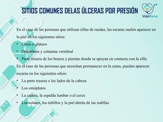 En el caso de las personas que utilizan sillas de ruedas, las escaras suelen aparecer en
la piel en los siguientes sitios:
• Coxis o glúteos
• Omóplatos y columna vertebral
• Parte trasera de los brazos y piernas donde se apoyan en contacto con la silla
En el caso de las personas que necesitan permanecer en la cama, pueden aparecer
escaras en los siguientes sitios:
• La parte trasera o los lados de la cabeza
• Los omóplatos
• La cadera, la espalda lumbar o el coxis
• Los talones, los tobillos y la piel detrás de las rodillas
SITIOS COMUNES DELAS ÚLCERAS POR PRESIÓN
 