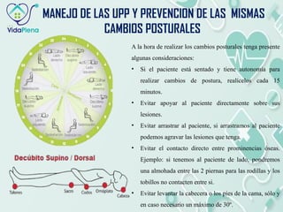 MANEJO DE LAS UPP Y PREVENCION DE LAS MISMAS
CAMBIOS POSTURALES
A la hora de realizar los cambios posturales tenga presente
algunas consideraciones:
• Si el paciente está sentado y tiene autonomía para
realizar cambios de postura, realícelos cada 15
minutos.
• Evitar apoyar al paciente directamente sobre sus
lesiones.
• Evitar arrastrar al paciente, si arrastramos al paciente
podemos agravar las lesiones que tenga.
• Evitar el contacto directo entre prominencias óseas.
Ejemplo: si tenemos al paciente de lado, pondremos
una almohada entre las 2 piernas para las rodillas y los
tobillos no contacten entre si.
• Evitar levantar la cabecera o los pies de la cama, sólo y
en caso necesario un máximo de 30º.
 