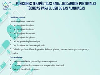 Decúbito supino:
Las almohadas se colocarán:
 Una debajo de la cabeza
 Una debajo de la cintura
 Una debajo de los muslos.
 Una debajo de las piernas.
 Una apoyando la planta del pie.
 Dos debajo de los brazos (opcional)
 Deberán quedarse libres de presión: Talones, glúteos, zona sacro-coxígea, escápulas y
codos.
Precauciones:
 Las piernas deberán quedar ligeramente separadas.
 Los pies y manos deben conservar una posición funcional.
 Evitar la rotación del trocánter.
POSICIONES TERAPÉUTICAS PARA LOS CAMBIOS POSTURALES
TÉCNICAS PARA EL USO DE LAS ALMOHADAS
 