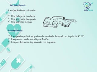 Las almohadas se colocarán:
 Una debajo de la cabeza
 Una apoyando la espalda.
 Una entre las piernas.
Precauciones:
 La espalda quedará apoyada en la almohada formando un ángulo de 45 60°.
 Las piernas quedarán en ligera flexión.
 Los pies formando ángulo recto con la pierna.
Decúbito lateral:
 