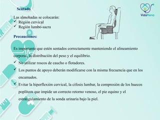 Las almohadas se colocarán:
 Región cervical
 Región lumbo-sacra
Precauciones:
Es importante que estén sentados correctamente manteniendo el alineamiento
corporal, la distribución del peso y el equilibrio.
 No utilizar roscos de caucho o flotadores.
 Los puntos de apoyo deberán modificarse con la misma frecuencia que en los
encamados.
 Evitar la hiperflexión cervical, la cifosis lumbar, la compresión de los huecos
poplíteos que impide un correcto retorno venoso, el pie equino y el
estrangulamiento de la sonda urinaria bajo la piel.
Sentado
 