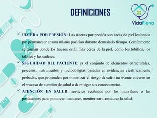  ULCERA POR PRESIÓN: Las úlceras por presión son áreas de piel lesionada
por permanecer en una misma posición durante demasiado tiempo. Comúnmente
se forman donde los huesos están más cerca de la piel, como los tobillos, los
talones y las caderas.
 SEGURIDAD DEL PACIENTE: es el conjunto de elementos estructurales,
procesos, instrumentos y metodologías basadas en evidencias científicamente
probadas, que propenden por minimizar el riesgo de sufrir un evento adverso en
el proceso de atención de salud o de mitigar sus consecuencias.
 ATENCIÓN EN SALUD: servicios recibidos por los individuos o las
poblaciones para promover, mantener, monitorizar o restaurar la salud.
DEFINICIONES
 