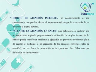  INDICIO DE ATENCIÓN INSEGURA: un acontecimiento o una
circunstancia que pueden alertar el incremento del riesgo de ocurrencia de un
incidente o evento adverso.
 FALLA DE LA ATENCIÓN EN SALUD: una deficiencia al realizar una
acción prevista según lo programado o la utilización de un plan incorrecto, lo
cual se puede manifestar mediante la ejecución de procesos incorrectos (falla
de acción) o mediante la no ejecución de los procesos correctos (falla de
omisión), en las fases de planeación o de ejecución. Las fallas son por
definición no intencionales.
 