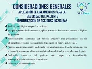  Realizar mala higiene corporal al paciente.
 No aplicar sustancias hidratantes o aplicar sustancias inadecuadas durante la higiene
del paciente.
 Posicionamiento inadecuado del paciente (paciente mal posicionado, sin los
aditamentos necesarios o con cambios de posición sin horario establecido).
 Paciente con inmovilización inadecuada (por cizallamiento o fricción producidos por
la inmovilización o por aditamentos adicionales mal situados generadores de lesión).
 Evaluación incorrecta del paciente con riesgo por inmovilización
prolongada/mantenimiento de la movilidad.
 Inadecuado estado nutricional.
CONSIDERACIONES GENERALES
APLICACIÓN DE LINEAMIENTOS PARA LA
SEGURIDAD DEL PACIENTE
IDENTIFICACION DE ACCIONES INSEGURAS
 