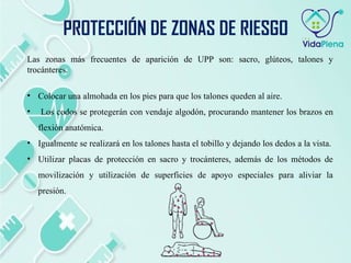 Las zonas más frecuentes de aparición de UPP son: sacro, glúteos, talones y
trocánteres.
• Colocar una almohada en los pies para que los talones queden al aire.
• Los codos se protegerán con vendaje algodón, procurando mantener los brazos en
flexión anatómica.
• Igualmente se realizará en los talones hasta el tobillo y dejando los dedos a la vista.
• Utilizar placas de protección en sacro y trocánteres, además de los métodos de
movilización y utilización de superficies de apoyo especiales para aliviar la
presión.
PROTECCIÓN DE ZONAS DE RIESGO
 