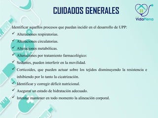 Identificar aquellos procesos que puedan incidir en el desarrollo de UPP:
 Alteraciones respiratorias.
 Alteraciones circulatorias.
 Alteraciones metabólicas.
 Alteraciones por tratamiento farmacológico:
 Sedantes, pueden interferir en la movilidad.
 Corticoides, que pueden actuar sobre los tejidos disminuyendo la resistencia e
inhibiendo por lo tanto la cicatrización.
 Identificar y corregir déficit nutricional.
 Asegurar un estado de hidratación adecuado.
 Intentar mantener en todo momento la alineación corporal.
CUIDADOS GENERALES
 