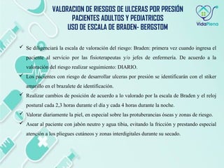 Se diligenciará la escala de valoración del riesgo: Braden: primera vez cuando ingresa el
paciente al servicio por las fisioterapeutas y/o jefes de enfermería. De acuerdo a la
valoración del riesgo realizar seguimiento: DIARIO.
 Los pacientes con riesgo de desarrollar ulceras por presión se identificarán con el stiker
amarillo en el brazalete de identificación.
 Realizar cambios de posición de acuerdo a lo valorado por la escala de Braden y el reloj
postural cada 2,3 horas durante el día y cada 4 horas durante la noche.
 Valorar diariamente la piel, en especial sobre las protuberancias óseas y zonas de riesgo.
 Asear al paciente con jabón neutro y agua tibia, evitando la fricción y prestando especial
atención a los pliegues cutáneos y zonas interdigitales durante su secado.
VALORACION DE RIESGOS DE ULCERAS POR PRESIÓN
PACIENTES ADULTOS Y PEDIATRICOS
USO DE ESCALA DE BRADEN- BERGSTOM
 
