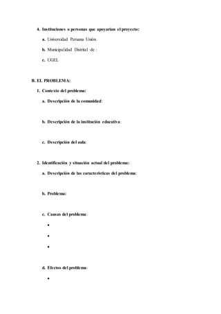 4. Instituciones o personas que apoyarían el proyecto:
a. Universidad Peruana Unión.
b. Municipalidad Distrital de :
c. UGEL
B. EL PROBLEMA:
1. Contexto del problema:
a. Descripción de la comunidad:
b. Descripción de la institución educativa:
c. Descripción del aula:
2. Identificación y situación actual del problema:
a. Descripción de las características del problema:
b. Problema:
c. Causas del problema:



d. Efectos del problema:

 