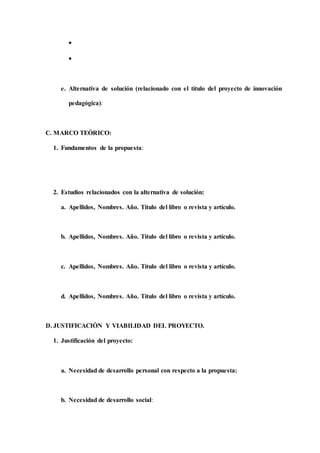 

e. Alternativa de solución (relacionado con el título del proyecto de innovación
pedagógica):
C. MARCO TEÓRICO:
1. Fundamentos de la propuesta:
2. Estudios relacionados con la alternativa de solución:
a. Apellidos, Nombres. Año. Título del libro o revista y artículo.
b. Apellidos, Nombres. Año. Título del libro o revista y artículo.
c. Apellidos, Nombres. Año. Título del libro o revista y artículo.
d. Apellidos, Nombres. Año. Título del libro o revista y artículo.
D. JUSTIFICACIÓN Y VIABILIDAD DEL PROYECTO.
1. Justificación del proyecto:
a. Necesidad de desarrollo personal con respecto a la propuesta:
b. Necesidad de desarrollo social:
 