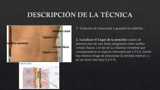 DESCRIPCIÓN DE LA TÉCNICA
 Colación de mascarilla y guantes no estériles.
2. Localizar el Lugar de la punción: punto de
intersección de una línea imaginaria entre ambas
crestas iliacas y el eje de la columna vertebral que
correspondería al espacio interespinoso L3-L4, donde
hay menos riesgo de puncionar la médula espinal ( o
en un nivel más bajo L4-L5).
 