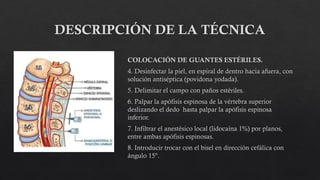 DESCRIPCIÓN DE LA TÉCNICA
COLOCACIÓN DE GUANTES ESTÉRILES.
4. Desinfectar la piel, en espiral de dentro hacia afuera, con
solución antiséptica (povidona yodada).
5. Delimitar el campo con paños estériles.
6. Palpar la apófisis espinosa de la vértebra superior
deslizando el dedo hasta palpar la apófisis espinosa
inferior.
7. Infiltrar el anestésico local (lidocaína 1%) por planos,
entre ambas apófisis espinosas.
8. Introducir trocar con el bisel en dirección cefálica con
ángulo 15º.
 