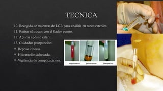 TECNICA
10. Recogida de muestras de LCR para análisis en tubos estériles
11. Retirar el trocar: con el fiador puesto.
12. Aplicar apósito estéril.
13. Cuidados postpunción:
 Reposo 2 horas.
 Hidratación adecuada.
 Vigilancia de complicaciones.
 