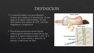 DEFINICION
 La punción lumbar es un procedimiento
invasivo que consiste en la introducción de una
aguja en el espacio subaracnoideo del saco
dural lumbar para análisis de LCR , con fines
diagnósticos o terapéuticos.
 Esta técnica nos permite extraer liquido
cefalorraquídeo mediante la inserción de una
aguja en el espacio subaracnoideo a nivel de L-
3-L4, o L4.-5 para análisis y detección de
lesiones e infecciones del SNC
 
