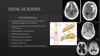 INDICACIONES
EN URGENCIA
 Sospecha de infección del sistema nerviosos
central (meningitis y/o encefalitis)
 Sospecha de hemorragia subaracnoidea, o con
TAC negativa
 Polineuropatías inflamatorias
 Meningitis tuberculosas
 Hidrocefalia normotensiva
 Síndromes para neoplásicos
 Anestesia epidural
 Quimioterapia y antibioticoterapia intracraneal
 