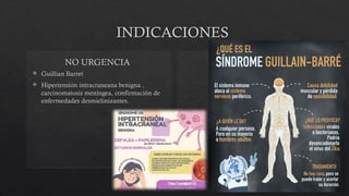 INDICACIONES
 Guillian Barret
 Hipertensión intracraneana benigna ,
carcinomatosis meníngea, confirmación de
enfermedades desmielinizantes.
NO URGENCIA
 