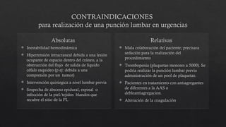 CONTRAINDICACIONES
para realización de una punción lumbar en urgencias
Absolutas
 Inestabilidad hemodinámica
 Hipertensión intracraneal debida a una lesión
ocupante de espacio dentro del cráneo, a la
obstrucción del flujo de salida de liquido
céfalo raquídeo (p ej: debida a una
compresión por un tumor)
 Intervención quirúrgica a nivel lumbar previa
 Sospecha de absceso epidural, espinal o
infección de la piel/tejidos blandos que
recubre el sitio de la PL
Relativas
 Mala colaboración del paciente; precisara
sedación para la realización del
procedimiento
 Trombopenia (plaquetas menores a 5000). Se
podría realizar la punción lumbar previa
administración de un pool de plaquetas.
 Pacientes en tratamiento con antiagregantes
de diferentes a la AAS o
debleantiagregacion.
 Alteración de la coagulación
 